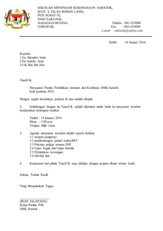 SEKOLAH MENENGAH KEBANGSAAN SARATOK,
BATU 4, JALAN ROBAN LAMA,
PETI SURAT 92,
95407 SARATOK,
BAHAGIAN BETONG, Telefon : 083-435006
SARAWAK Fax : 083-435009
e-mail : smkstok@yahoo.com
Tarikh : 14 Januari 2016
Kepada;
1.En. Brenden Setin
2.En Azimin Arzis
3.Cik Shu She Hoe
TuanCik,
Mesyuarat Panitia Pendidikan Jasmani dan Kesihatan SMK Saratok
Kali pertama 2016
Dengan segala hormatnya perkara di atas adalah dirujuk.
2. Sehubungan dengan itu TuanCik adalah dijemput untuk hadir ke mesyuarat tersebut
berdasarkan ketetapan berikut:
Tarikh : 14 Januari 2016
Masa : 3.00 p.m
Tempat: Bilik Guru
3. Agenda mesyuarat tersebut adalah seperti berikut;
3.1 ucapan pengerusi
3.2 pembentangan jadual waktuRPT
3.3 Pakaian pelajar semasa PdP
3.4 Ujian Segak dan Ujian bertulis
3.5 Peruntukan kewangan
3.6 Hal-hal lain
4. Kerjasama dari pihak TuanCik saya dahului dengan ucapan ribuan terima kasih.
Sekian, Terima Kasih
Yang Menjalankan Tugas,
__________________
(IRAN JALAPANG)
Ketua Panitia PJK
SMK Saratok
 