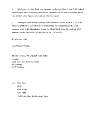 4. Sehubungan itu, pihak kami ingin memohon sumbangan dalam bentuk T-shirt latihan)
atau kewangan untuk menampung perbelanjaan. Bersama-sama ini disertakan salinan kertas
kerja program untuk rujukan dan penelitian pihak tuan / puan.
5. Sumbangan dalam bentuk kewangan boleh disalurkan melalui akaun KEDAI BUKU
PIBG SK GAMBANG (NO AKAUN : 04900810482), HONGLEONG BANK. Untuk
maklumat lanjut, boleh dikemukakan kepada En. Mohd Sharul Anuar Bin Abd Aziz (019-
9906690) atau En. Hafizuddin bin Hamdan Rus (011-26261990).
Sekian terima kasih.
Yang Menurut Perintah,
(MOHD SHARUL ANUAR BIN ABD AZIZ)
Penasihat,
Kelab Sukan Dan Permainan Ragbi,
SK. Gambang,
26300 Gambang.
s.k : Guru Besar
GPK1
GPK Ko-Ku
GPK HEM
Fail Kelab Sukan dan Permainan Ragbi
 