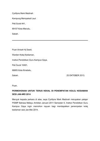 Cyrillyne Mark Madinah
Kampung Mempakad Laut
Peti Surat 441,
89107 Kota Marudu,
Sabah.

Puan Anisah Hj Sawit,
Warden Kolej Kediaman,
Institut Pendidikan Guru Kampus Gaya,
Peti Surat 10491,
88805 Kota Kinabalu,
Sabah.

25 OKTOBER 2013.

Puan,
PERMOHONAN UNTUK TERUS KEKAL DI PENEMPATAN KOLEJ KEDIAMAN
SESI JAN-MEI 2014
Merujuk kepada perkara di atas, saya Cyrillyne Mark Madinah merupakan pelajar
PISMP Bahasa Melayu Ambilan Januari 2011 Semester 6, Institut Pendidikan Guru
Kampus Gaya ingin memohon rayuan bagi mendapatkan penempatan kolej
kediaman sesi Jan-Mei 2014.

 