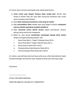 2.0 Tujuan saya memohon penempatan ialah sebab-sebab berikut:a) Jarak rumah saya dengan Kampus Gaya sangat jauh. Rumah saya
berada di daerah Pitas dan saya tidak mempunyai kenderaan atau rumah
sewa di kawasan Kota Kinabalu.
b) Saya tidak mempunyai kenderaan untuk pergi ke institut.
c) Bagi memudahkan rakan sekelas saya yang tinggal di asrama menjemput
saya ke sekolah sepanjang menjalani praktikum.
d) Saya menyertai semua aktiviti asrama seperti perhimpunan asrama,
gotong-royong asrama dan sebagainya.
e) Selain itu, saya pernah memberikan sumbangan kepada pihak institut
dengan memegang beberapa jawatan, iaitu:
i.

Ketua Paras Blok 3, Tingkat 3 Selangan Kaca (2010)

ii.

Ketua Paras Blok 3 Tingkat 2 Meranti Gaya (2011)

iii.

Ketua Asrama Wanita (2011-2012)

iv.

Penolong Ketua Kolej Kediaman Waita (2013)

v.

AJK Suruhanjaya Pilihan Raya tahun (2013)

4.0 Justeru, saya berharap atas budi bicara pihak puan, pihak kolej kediaman dapat
mempertimbangkan permohonan saya. Kerjasama pihak puan amat saya hargai.

Yang benar,

____________________
(CYRILLYNE MARK MADINAH)
PISMP BM AMBILAN JANUARI 2011 SEMESTER 6

 