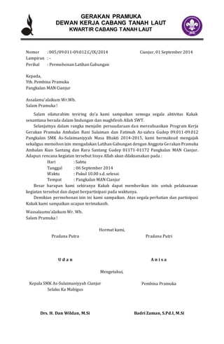 GERAKAN PRAMUKA
DEWAN KERJA CABANG TANAH LAUT
KWARTIR CABANG TANAH LAUT
Nomor : 005/09.011-09.012.C/IX/2014 Cianjur, 01 September 2014
Lampiran : -
Perihal : Permohonan Latihan Gabungan
Kepada,
Yth. Pembina Pramuka
Pangkalan MAN Cianjur
Assalamu’alaikum Wr.Wb.
Salam Pramuka !
Salam silaturahim teriring do’a kami sampaikan semoga segala aktivitas Kakak
senantiasa berada dalam lindungan dan maghfiroh Allah SWT.
Selanjutnya dalam rangka menjalin persaudaraan dan merealisasikan Program Kerja
Gerakan Pramuka Ambalan Bani Sulaiman dan Fatimah Az-zahra Gudep 09.011-09.012
Pangkalan SMK As-Sulaimaniyyah Masa Bhakti 2014-2015, kami bermaksud mengajak
sekaligus memohon izin mengadakan Latihan Gabungan dengan Anggota Gerakan Pramuka
Ambalan Kian Santang dan Rara Santang Gudep 01171-01172 Pangkalan MAN Cianjur.
Adapun rencana kegiatan tersebut Insya Allah akan dilaksanakan pada :
Hari : Sabtu
Tanggal : 06 September 2014
Waktu : Pukul 10.00 s.d. selesai
Tempat : Pangkalan MAN Cianjur
Besar harapan kami sekiranya Kakak dapat memberikan izin untuk pelaksanaan
kegiatan tersebut dan dapat berpartisipasi pada waktunya.
Demikian permohonan izin ini kami sampaikan. Atas segala perhatian dan partisipasi
Kakak kami sampaikan ucapan terimakasih.
Wassalaumu’alaikum Wr. Wb.
Salam Pramuka !
Hormat kami,
Pradana Putra
U d a n
Pradana Putri
A n i s a
Mengetahui,
Kepala SMK As-Sulaimaniyyah Cianjur
Selaku Ka Mabigus
Drs. H. Dan Wildan, M.Si
Pembina Pramuka
Badri Zaman, S.Pd.I, M.Si
 