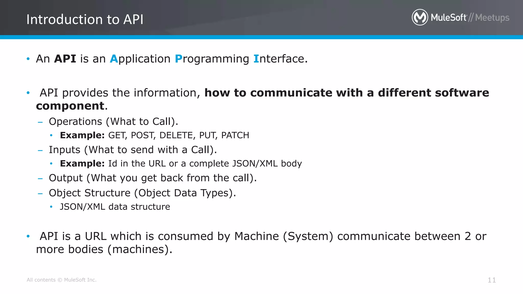 All contents © MuleSoft Inc. 11
• An API is an Application Programming Interface.
• API provides the information, how to communicate with a different software
component.
– Operations (What to Call).
• Example: GET, POST, DELETE, PUT, PATCH
– Inputs (What to send with a Call).
• Example: Id in the URL or a complete JSON/XML body
– Output (What you get back from the call).
– Object Structure (Object Data Types).
• JSON/XML data structure
• API is a URL which is consumed by Machine (System) communicate between 2 or
more bodies (machines).
Introduction to API
 