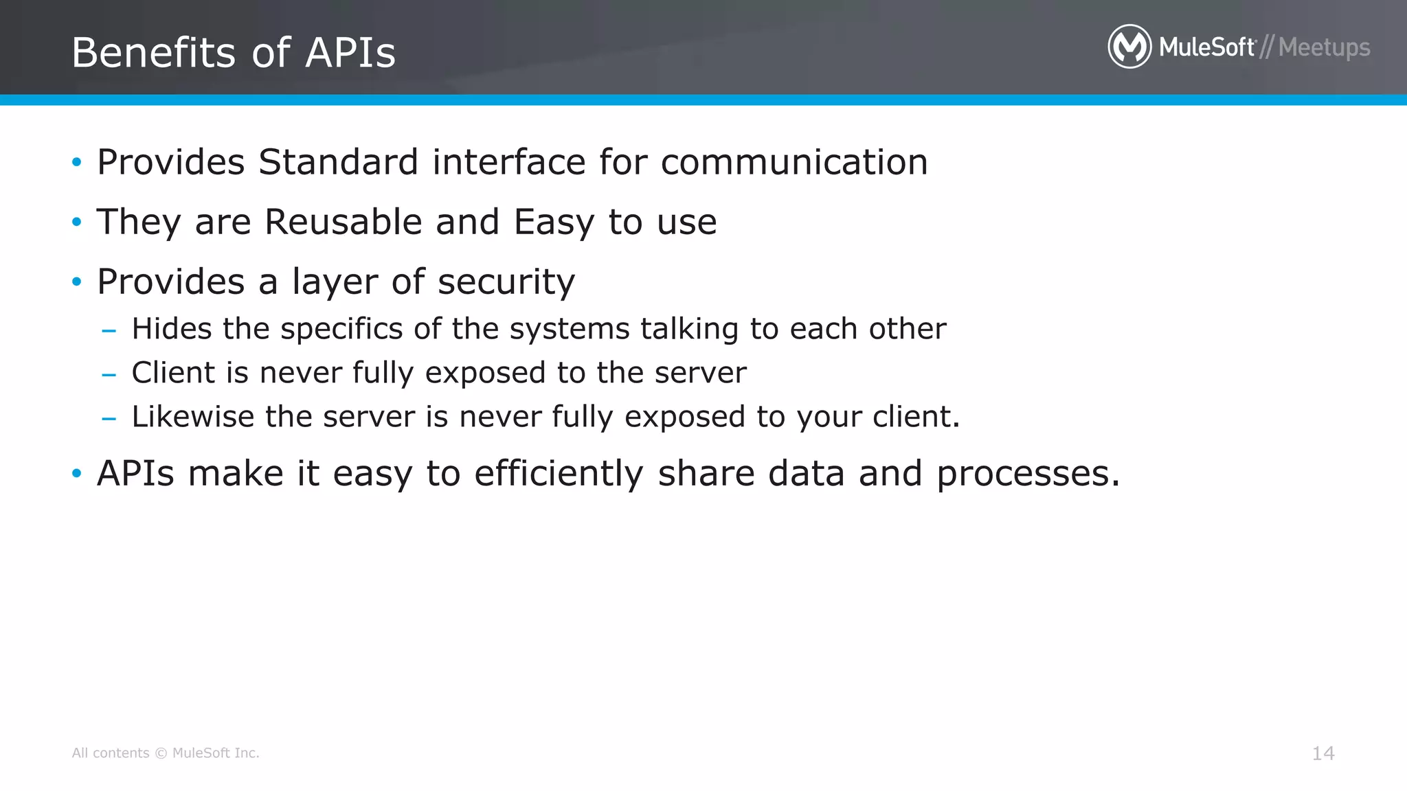 All contents © MuleSoft Inc. 14
• Provides Standard interface for communication
• They are Reusable and Easy to use
• Provides a layer of security
– Hides the specifics of the systems talking to each other
– Client is never fully exposed to the server
– Likewise the server is never fully exposed to your client.
• APIs make it easy to efficiently share data and processes.
Benefits of APIs
 