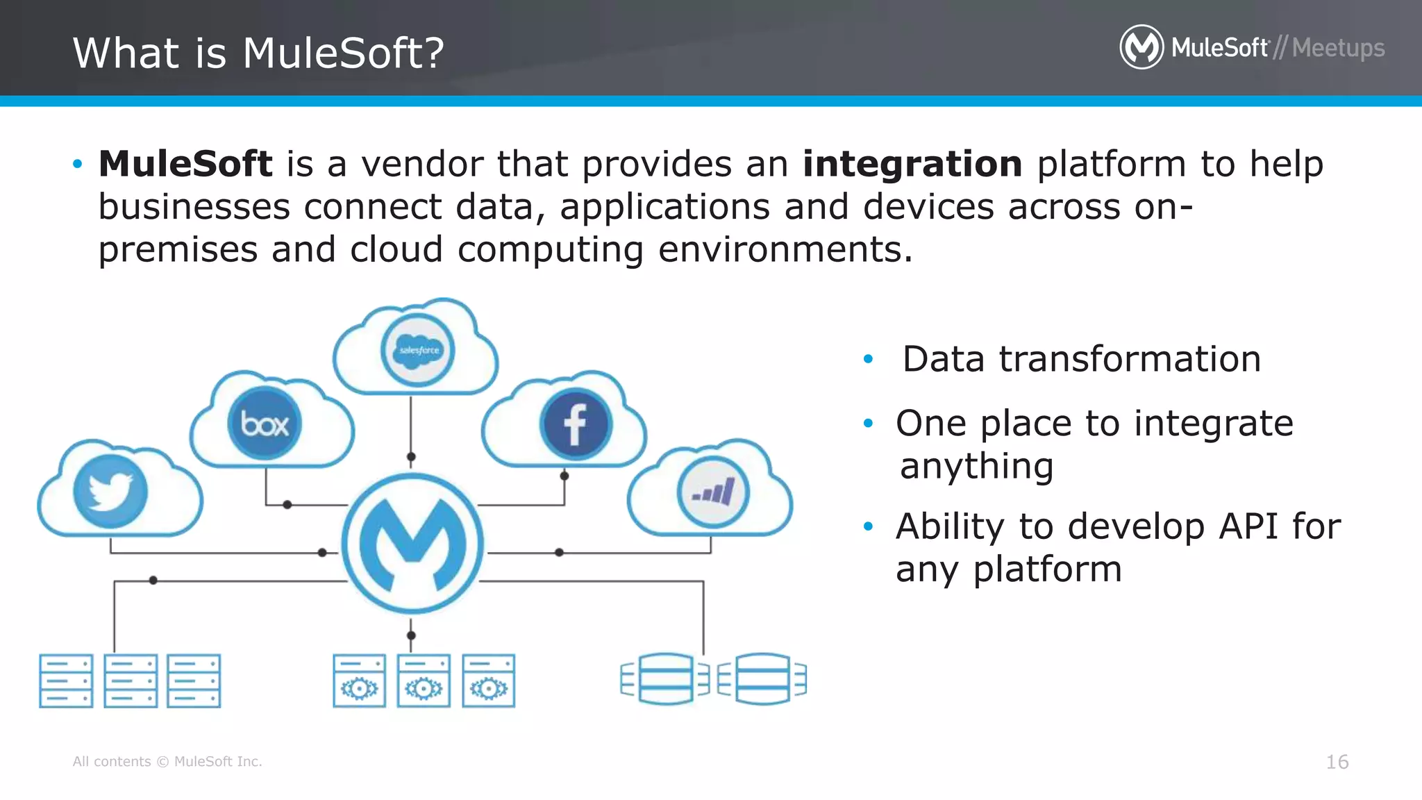 All contents © MuleSoft Inc. 16
• MuleSoft is a vendor that provides an integration platform to help
businesses connect data, applications and devices across on-
premises and cloud computing environments.
What is MuleSoft?
• Data transformation
• One place to integrate
anything
• Ability to develop API for
any platform
 