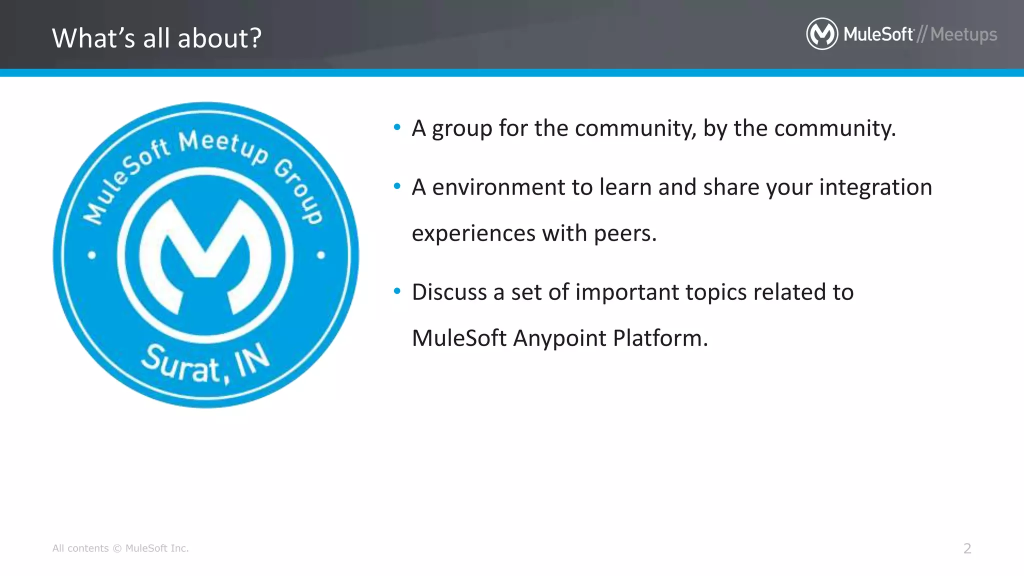 All contents © MuleSoft Inc. 2
• A group for the community, by the community.
• A environment to learn and share your integration
experiences with peers.
• Discuss a set of important topics related to
MuleSoft Anypoint Platform.
What’s all about?
 