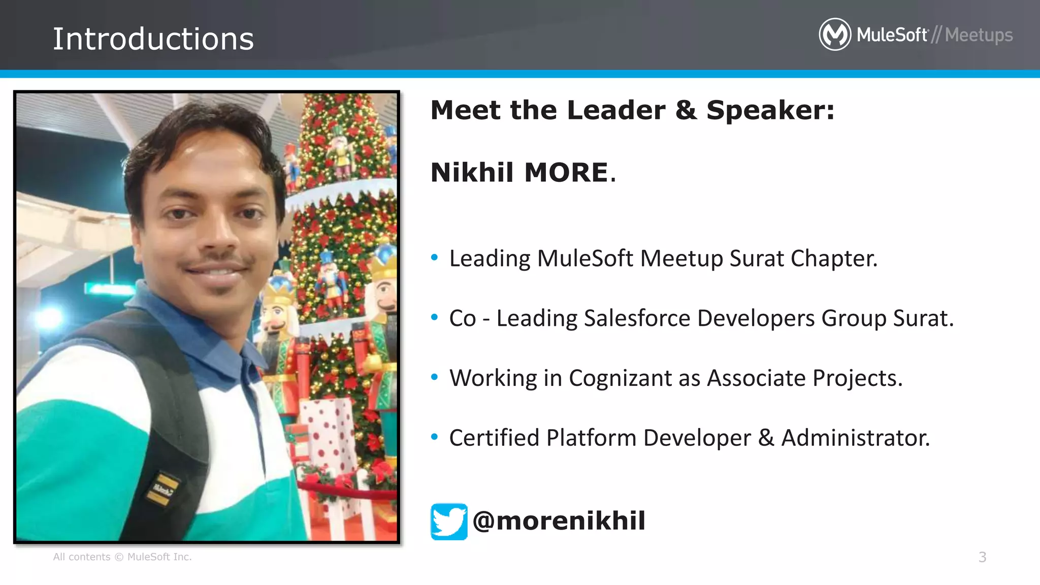 All contents © MuleSoft Inc. 3
Meet the Leader & Speaker:
Nikhil MORE.
• Leading MuleSoft Meetup Surat Chapter.
• Co - Leading Salesforce Developers Group Surat.
• Working in Cognizant as Associate Projects.
• Certified Platform Developer & Administrator.
Introductions
@morenikhil
 