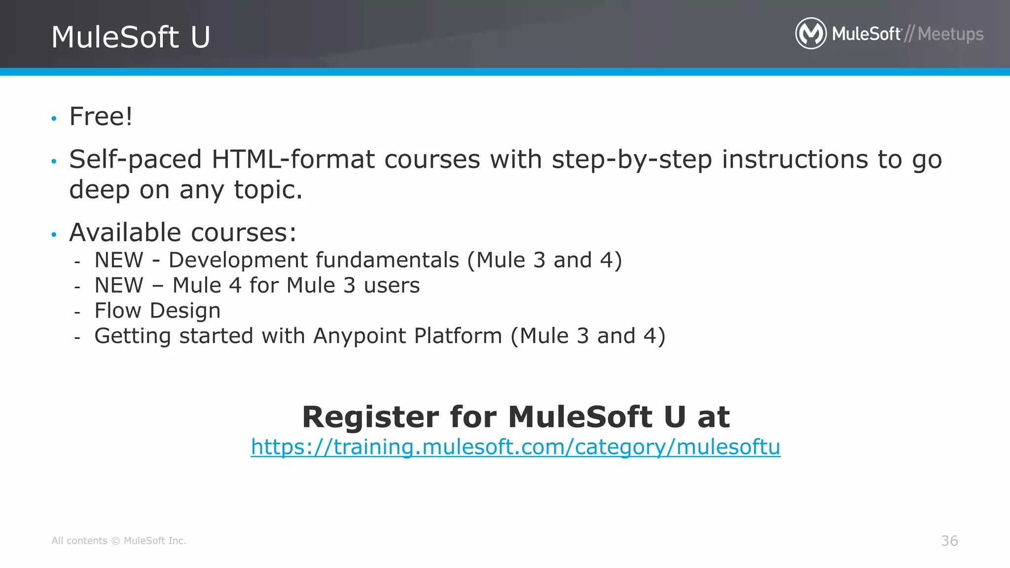 All contents © MuleSoft Inc.
MuleSoft U
36
• Free!
• Self-paced HTML-format courses with step-by-step instructions to go
deep on any topic.
• Available courses:
- NEW - Development fundamentals (Mule 3 and 4)
- NEW – Mule 4 for Mule 3 users
- Flow Design
- Getting started with Anypoint Platform (Mule 3 and 4)
Register for MuleSoft U at
https://training.mulesoft.com/category/mulesoftu
 