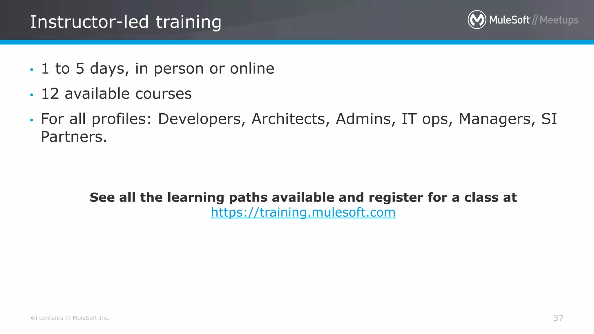 All contents © MuleSoft Inc.
Instructor-led training
37
• 1 to 5 days, in person or online
• 12 available courses
• For all profiles: Developers, Architects, Admins, IT ops, Managers, SI
Partners.
See all the learning paths available and register for a class at
https://training.mulesoft.com
 