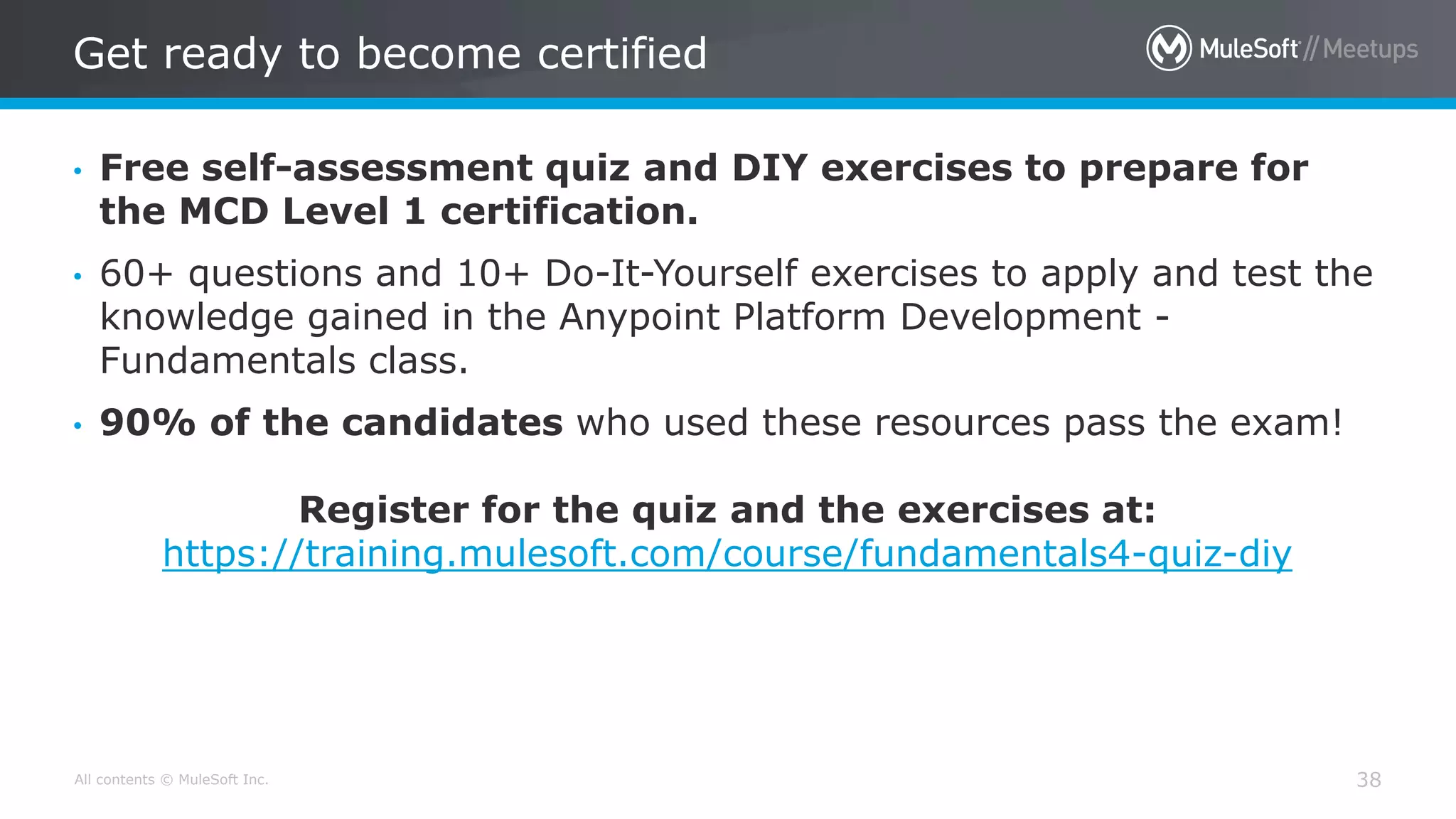 All contents © MuleSoft Inc.
Get ready to become certified
38
• Free self-assessment quiz and DIY exercises to prepare for
the MCD Level 1 certification.
• 60+ questions and 10+ Do-It-Yourself exercises to apply and test the
knowledge gained in the Anypoint Platform Development -
Fundamentals class.
• 90% of the candidates who used these resources pass the exam!
Register for the quiz and the exercises at:
https://training.mulesoft.com/course/fundamentals4-quiz-diy
 