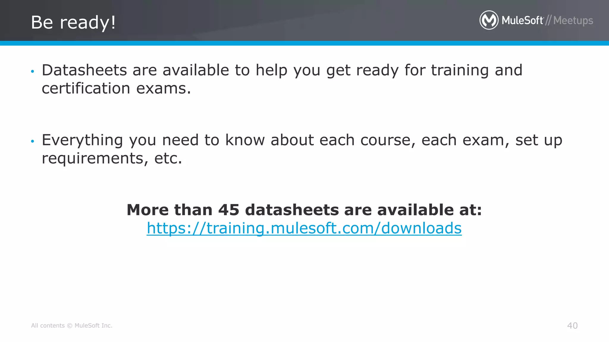 All contents © MuleSoft Inc.
Be ready!
40
• Datasheets are available to help you get ready for training and
certification exams.
• Everything you need to know about each course, each exam, set up
requirements, etc.
More than 45 datasheets are available at:
https://training.mulesoft.com/downloads
 
