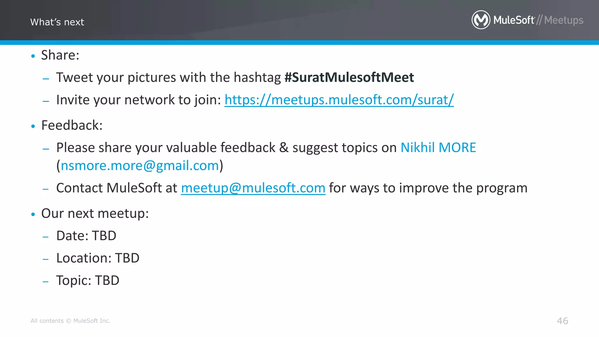 All contents © MuleSoft Inc.
What’s next
46
• Share:
– Tweet your pictures with the hashtag #SuratMulesoftMeet
– Invite your network to join: https://meetups.mulesoft.com/surat/
• Feedback:
– Please share your valuable feedback & suggest topics on Nikhil MORE
(nsmore.more@gmail.com)
– Contact MuleSoft at meetup@mulesoft.com for ways to improve the program
• Our next meetup:
– Date: TBD
– Location: TBD
– Topic: TBD
 