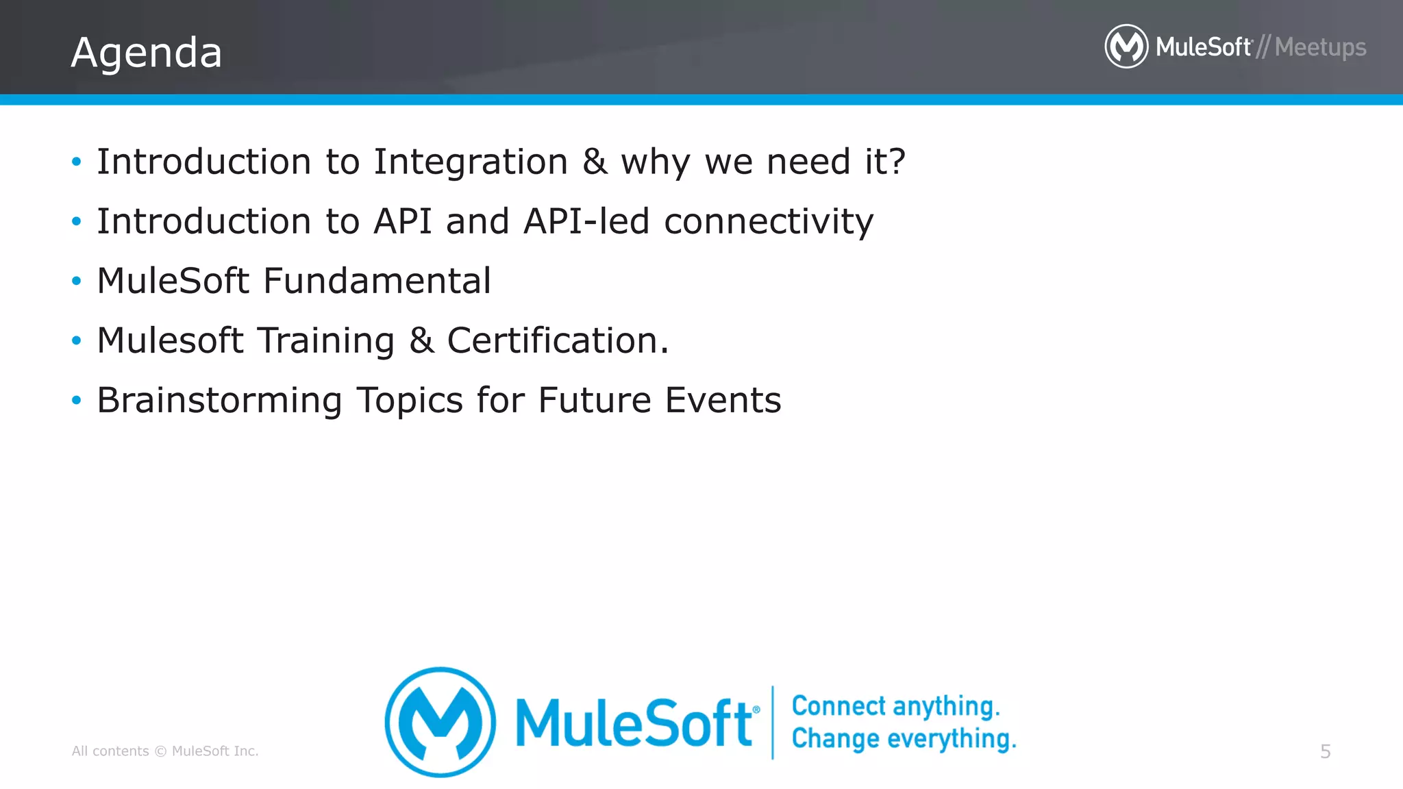 All contents © MuleSoft Inc.
Agenda
5
• Introduction to Integration & why we need it?
• Introduction to API and API-led connectivity
• MuleSoft Fundamental
• Mulesoft Training & Certification.
• Brainstorming Topics for Future Events
 