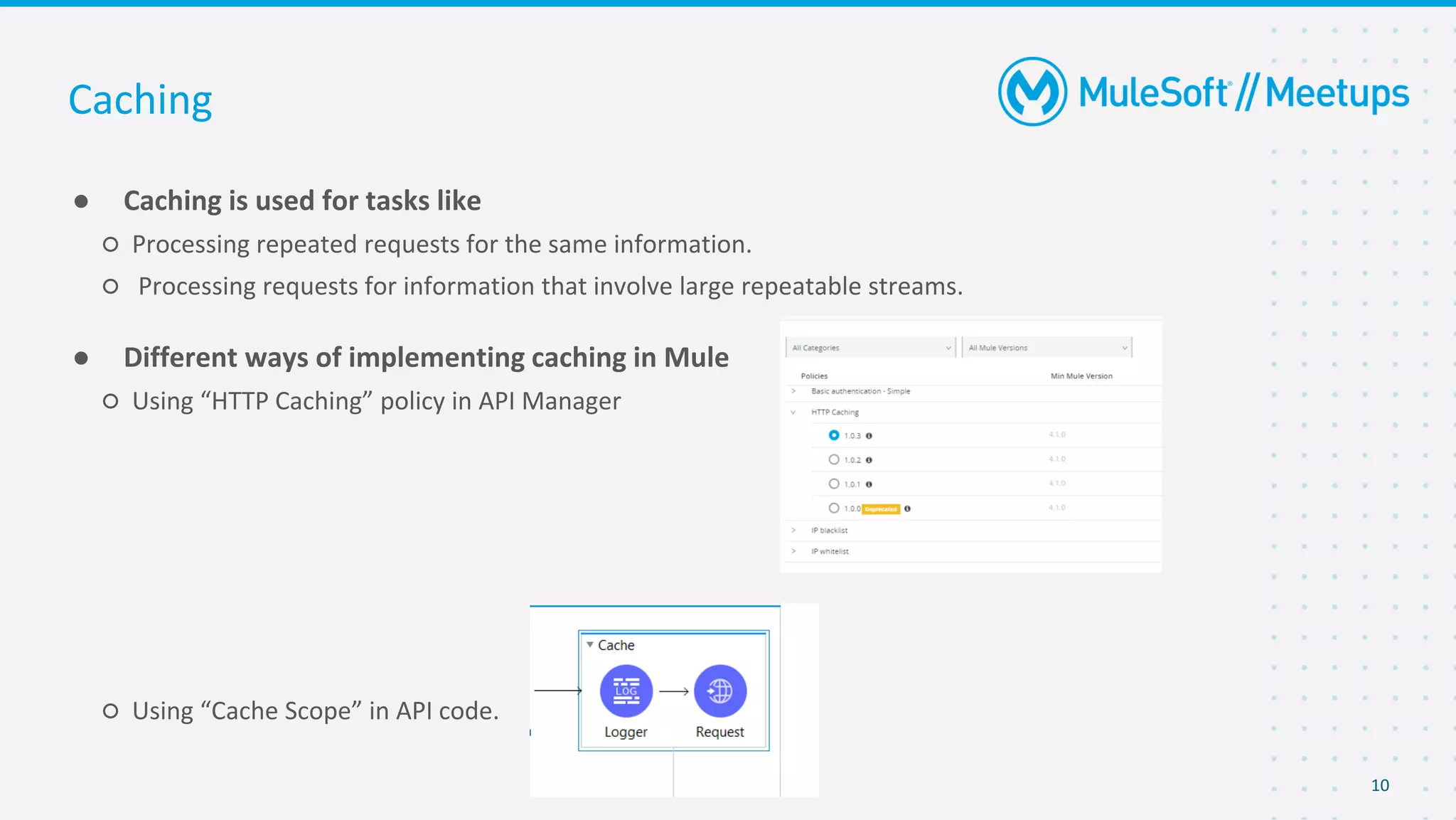 10
● Caching is used for tasks like
○ Processing repeated requests for the same information.
○ Processing requests for information that involve large repeatable streams.
● Different ways of implementing caching in Mule
○ Using “HTTP Caching” policy in API Manager
○ Using “Cache Scope” in API code.
Caching
 