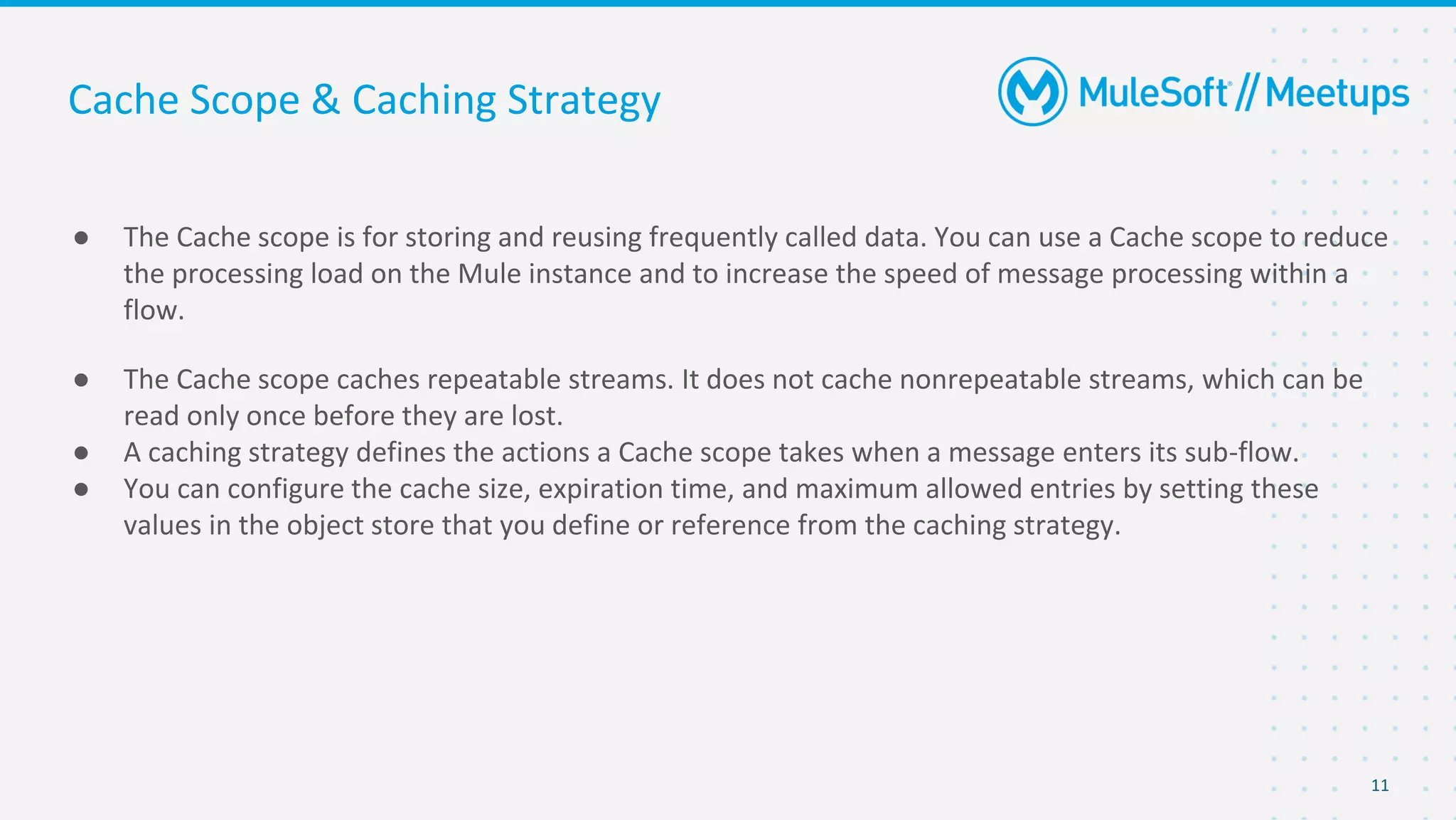 11
● The Cache scope is for storing and reusing frequently called data. You can use a Cache scope to reduce
the processing load on the Mule instance and to increase the speed of message processing within a
flow.
● The Cache scope caches repeatable streams. It does not cache nonrepeatable streams, which can be
read only once before they are lost.
● A caching strategy defines the actions a Cache scope takes when a message enters its sub-flow.
● You can configure the cache size, expiration time, and maximum allowed entries by setting these
values in the object store that you define or reference from the caching strategy.
Cache Scope & Caching Strategy
 