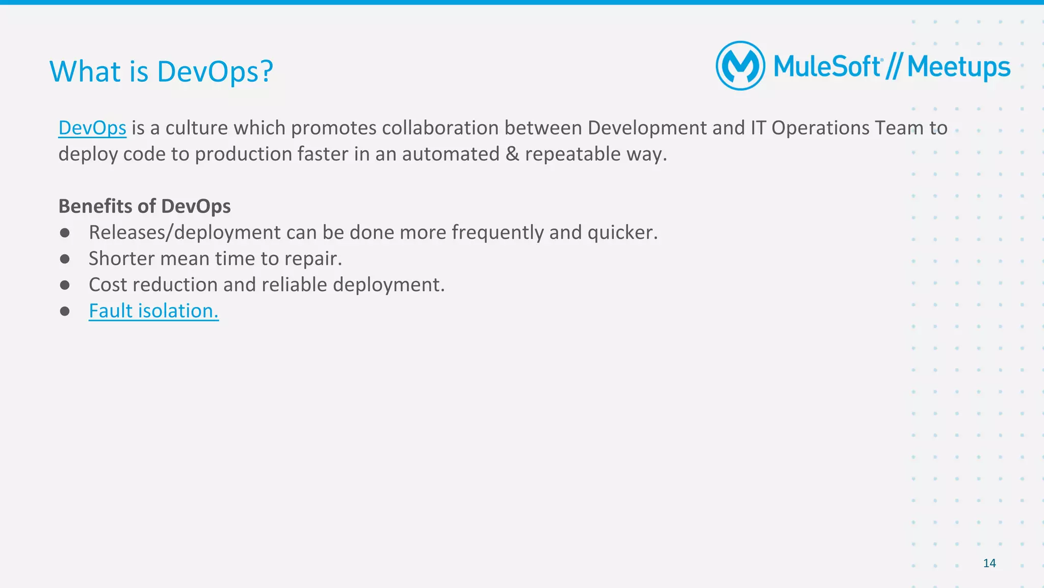 14
DevOps is a culture which promotes collaboration between Development and IT Operations Team to
deploy code to production faster in an automated & repeatable way.
Benefits of DevOps
● Releases/deployment can be done more frequently and quicker.
● Shorter mean time to repair.
● Cost reduction and reliable deployment.
● Fault isolation.
What is DevOps?
 