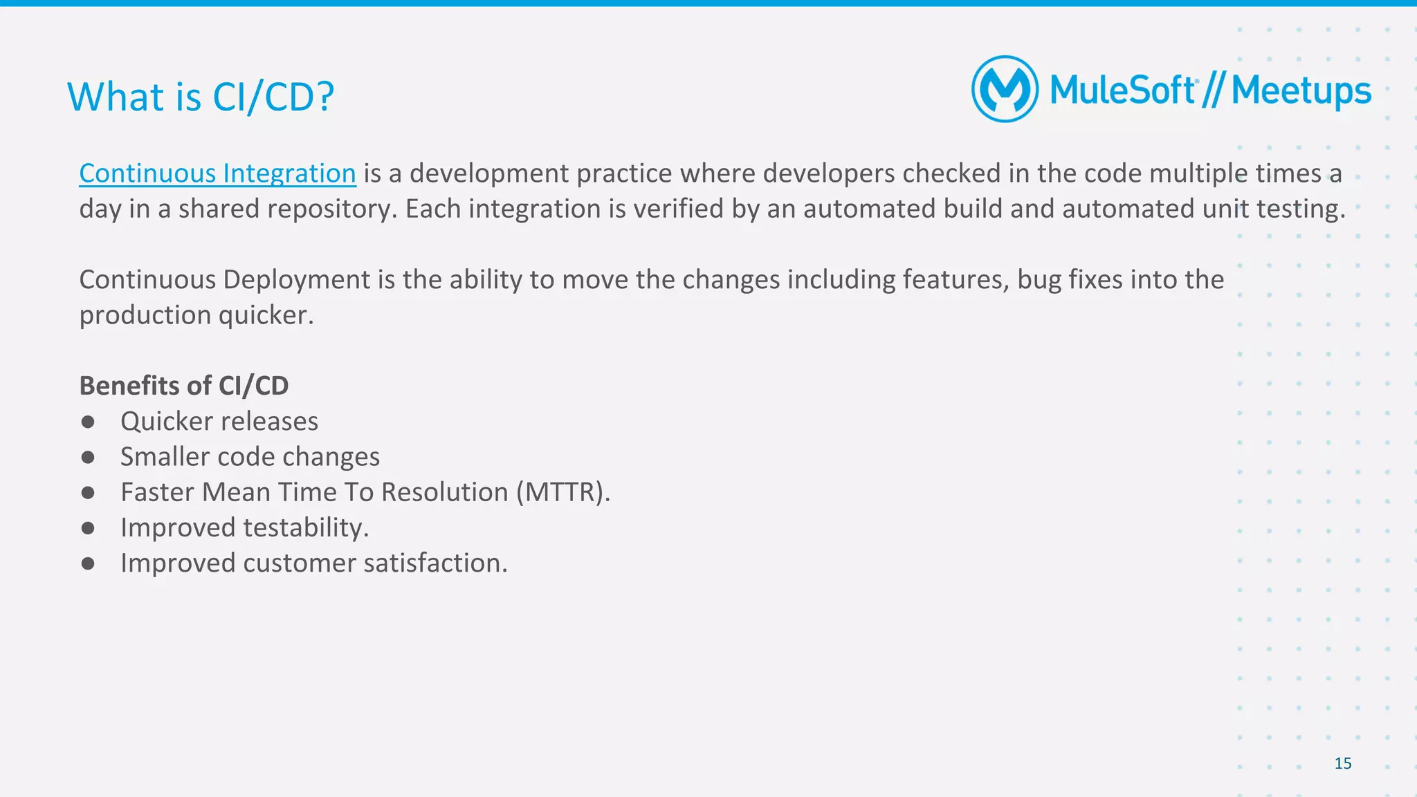 15
Continuous Integration is a development practice where developers checked in the code multiple times a
day in a shared repository. Each integration is verified by an automated build and automated unit testing.
Continuous Deployment is the ability to move the changes including features, bug fixes into the
production quicker.
Benefits of CI/CD
● Quicker releases
● Smaller code changes
● Faster Mean Time To Resolution (MTTR).
● Improved testability.
● Improved customer satisfaction.
What is CI/CD?
 