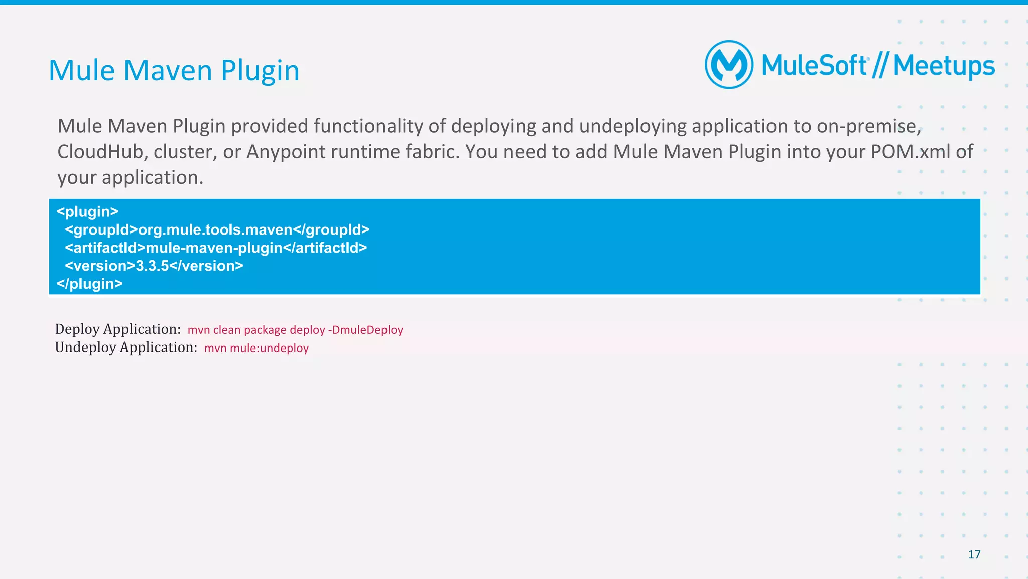 17
Mule Maven Plugin provided functionality of deploying and undeploying application to on-premise,
CloudHub, cluster, or Anypoint runtime fabric. You need to add Mule Maven Plugin into your POM.xml of
your application.
Mule Maven Plugin
<plugin>
<groupId>org.mule.tools.maven</groupId>
<artifactId>mule-maven-plugin</artifactId>
<version>3.3.5</version>
</plugin>
Deploy Application: mvn clean package deploy -DmuleDeploy
Undeploy Application: mvn mule:undeploy
 