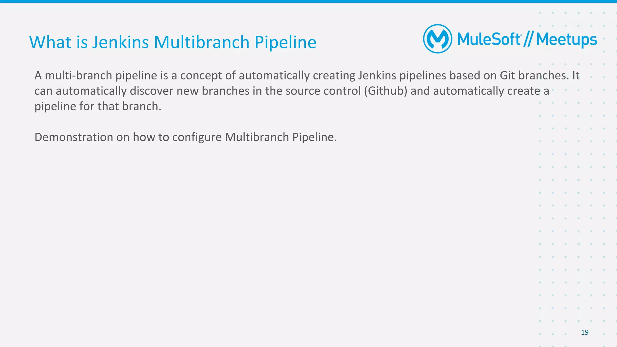 19
A multi-branch pipeline is a concept of automatically creating Jenkins pipelines based on Git branches. It
can automatically discover new branches in the source control (Github) and automatically create a
pipeline for that branch.
Demonstration on how to configure Multibranch Pipeline.
What is Jenkins Multibranch Pipeline
 