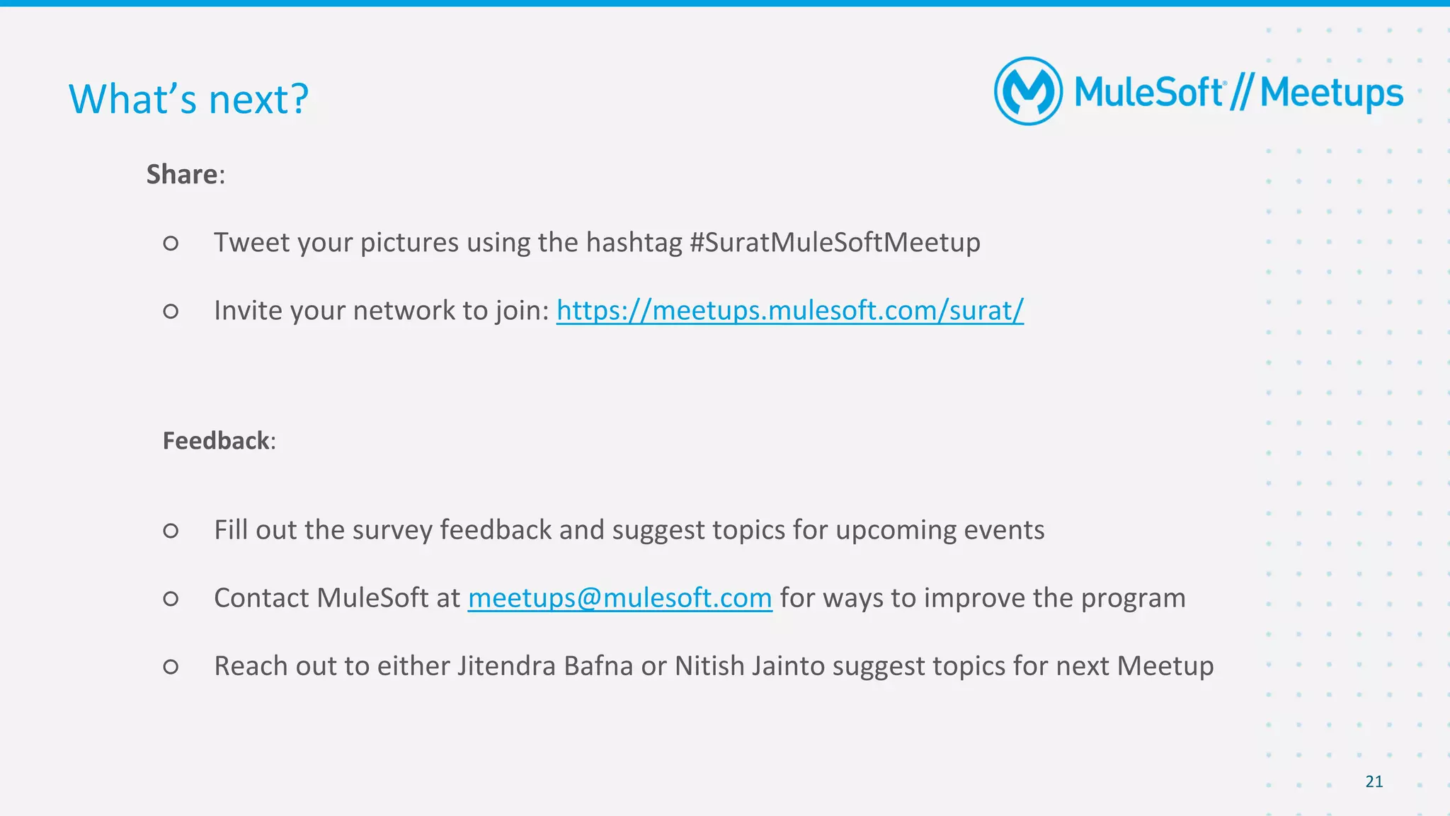 21
Share:
○ Tweet your pictures using the hashtag #SuratMuleSoftMeetup
○ Invite your network to join: https://meetups.mulesoft.com/surat/
Feedback:
○ Fill out the survey feedback and suggest topics for upcoming events
○ Contact MuleSoft at meetups@mulesoft.com for ways to improve the program
○ Reach out to either Jitendra Bafna or Nitish Jainto suggest topics for next Meetup
What’s next?
 