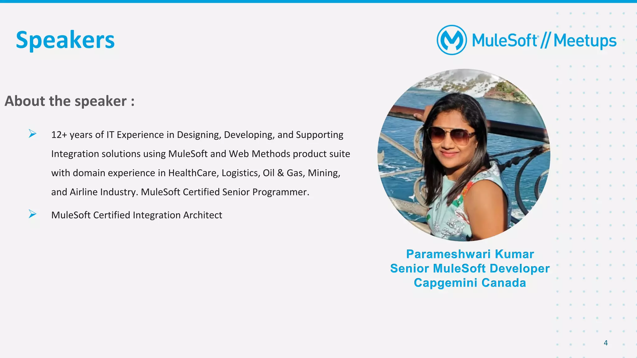 4
Speakers
Parameshwari Kumar
Senior MuleSoft Developer
Capgemini Canada
About the speaker :
➢ 12+ years of IT Experience in Designing, Developing, and Supporting
Integration solutions using MuleSoft and Web Methods product suite
with domain experience in HealthCare, Logistics, Oil & Gas, Mining,
and Airline Industry. MuleSoft Certified Senior Programmer.
➢ MuleSoft Certified Integration Architect
 