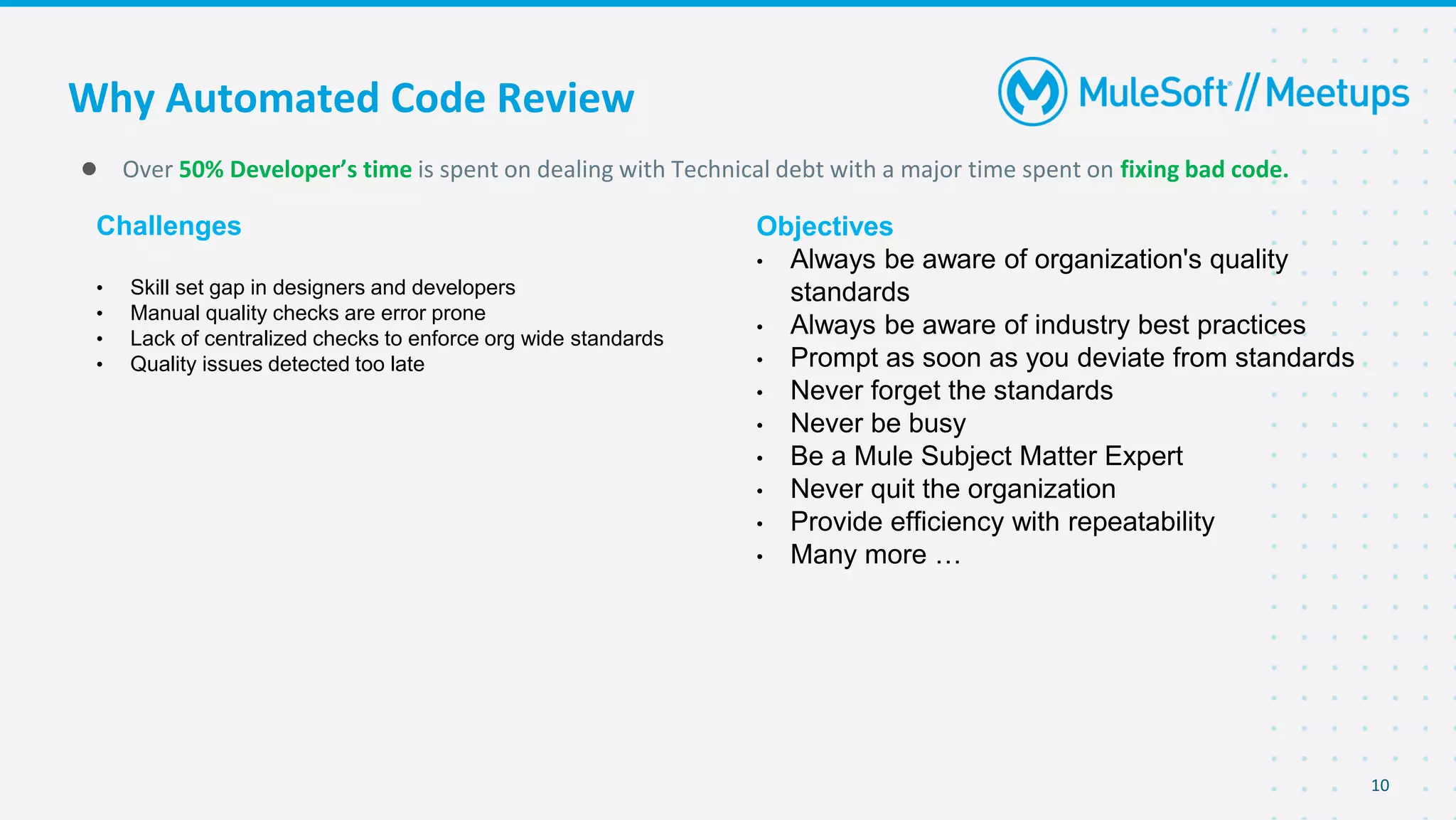 Why Automated Code Review
10
● Over 50% Developer’s time is spent on dealing with Technical debt with a major time spent on fixing bad code.
Challenges
• Skill set gap in designers and developers
• Manual quality checks are error prone
• Lack of centralized checks to enforce org wide standards
• Quality issues detected too late
Objectives
• Always be aware of organization's quality
standards
• Always be aware of industry best practices
• Prompt as soon as you deviate from standards
• Never forget the standards
• Never be busy
• Be a Mule Subject Matter Expert
• Never quit the organization
• Provide efficiency with repeatability
• Many more …
 