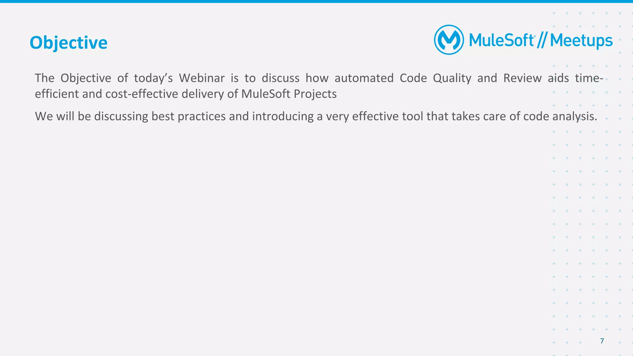 Objective
The Objective of today’s Webinar is to discuss how automated Code Quality and Review aids time-
efficient and cost-effective delivery of MuleSoft Projects
We will be discussing best practices and introducing a very effective tool that takes care of code analysis.
7
 