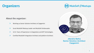 2
Organizers
Jitendra Bafna
Senior Solution Architect
Capgemini
About the organizer:
➢ Working as Senior Solution Architect at Capgemini.
➢ Surat MuleSoft Meetup Leader and MuleSoft Ambassador.
➢ 12.5+ Years of Experience in Integrations and API Technologies.
➢ Certified MuleSoft Integration Architect and platform Architect.
 