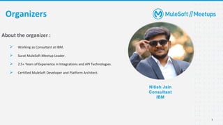 3
Organizers
Nitish Jain
Consultant
IBM
About the organizer :
➢ Working as Consultant at IBM.
➢ Surat MuleSoft Meetup Leader.
➢ 2.5+ Years of Experience in Integrations and API Technologies.
➢ Certified MuleSoft Developer and Platform Architect.
 