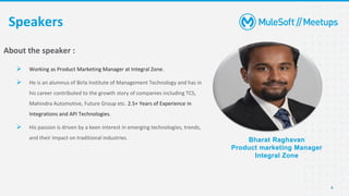 4
Speakers
Bharat Raghavan
Product marketing Manager
Integral Zone
About the speaker :
➢ Working as Product Marketing Manager at Integral Zone.
➢ He is an alumnus of Birla Institute of Management Technology and has in
his career contributed to the growth story of companies including TCS,
Mahindra Automotive, Future Group etc. 2.5+ Years of Experience in
Integrations and API Technologies.
➢ His passion is driven by a keen interest in emerging technologies, trends,
and their impact on traditional industries.
 