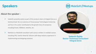 5
Speakers
Vedanth Reddy
Senior Technical Consultant
Integral Zone
About the speaker :
➢ Vedanth presently works as part of the products team at Integral Zone as a
technical lead. He is an alumnus of Visvesvaraya Technological University
and has in his career contributed to the growth story of companies
including Oracle, VMWare, Deloitte, etc.
➢ Worked as a MuleSoft consultant with various vendors in multiple sectors
including CPG, Fashion Retail & Telecom with deep industry experience in
implementing and designing solutions.
 
