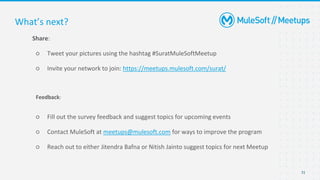 31
Share:
○ Tweet your pictures using the hashtag #SuratMuleSoftMeetup
○ Invite your network to join: https://meetups.mulesoft.com/surat/
Feedback:
○ Fill out the survey feedback and suggest topics for upcoming events
○ Contact MuleSoft at meetups@mulesoft.com for ways to improve the program
○ Reach out to either Jitendra Bafna or Nitish Jainto suggest topics for next Meetup
What’s next?
 