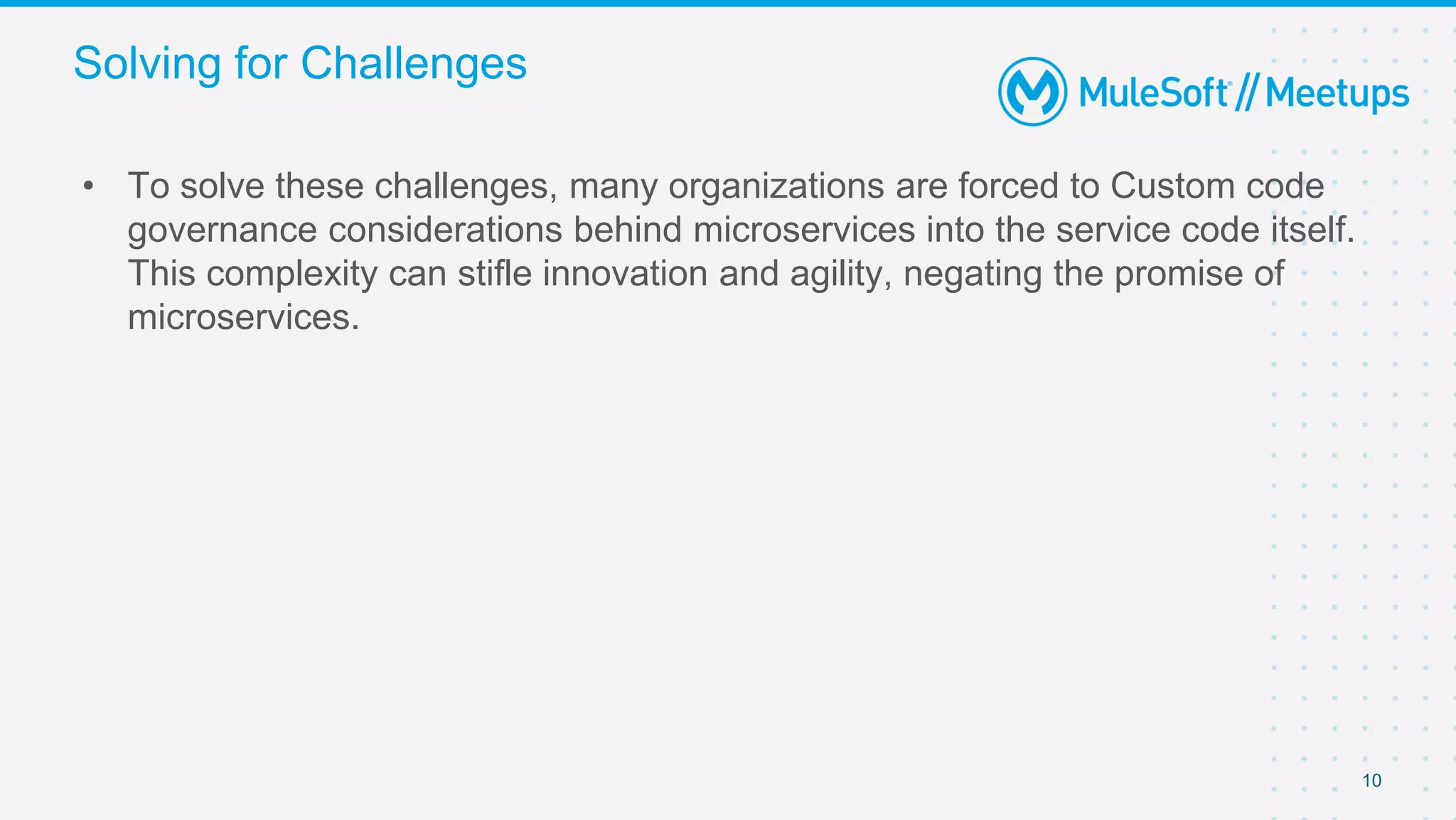 10
• To solve these challenges, many organizations are forced to Custom code
governance considerations behind microservices into the service code itself.
This complexity can stifle innovation and agility, negating the promise of
microservices.
Solving for Challenges
 