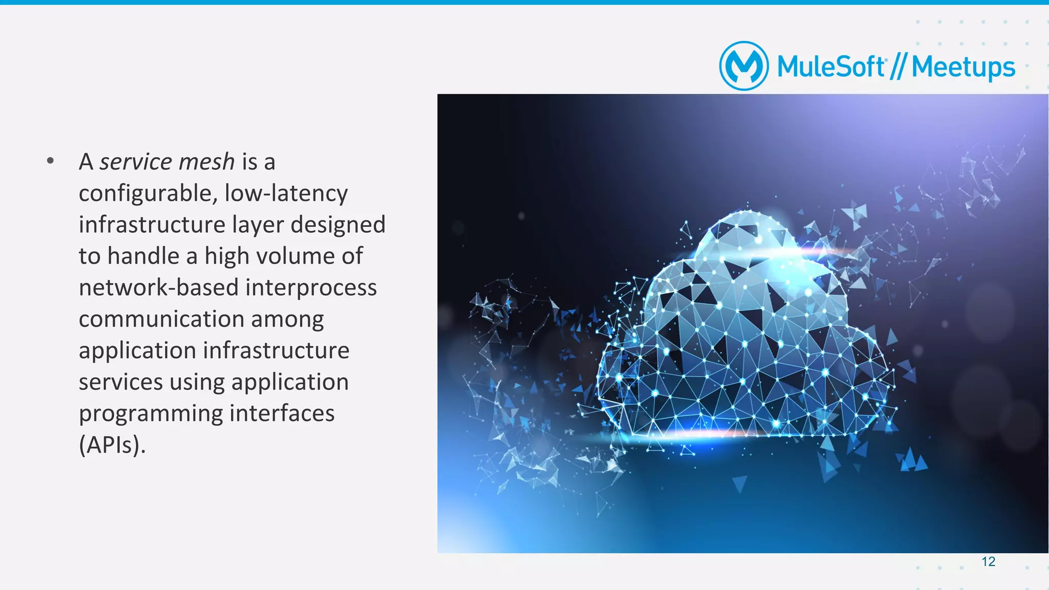 12
• A service mesh is a
configurable, low-latency
infrastructure layer designed
to handle a high volume of
network-based interprocess
communication among
application infrastructure
services using application
programming interfaces
(APIs).
 