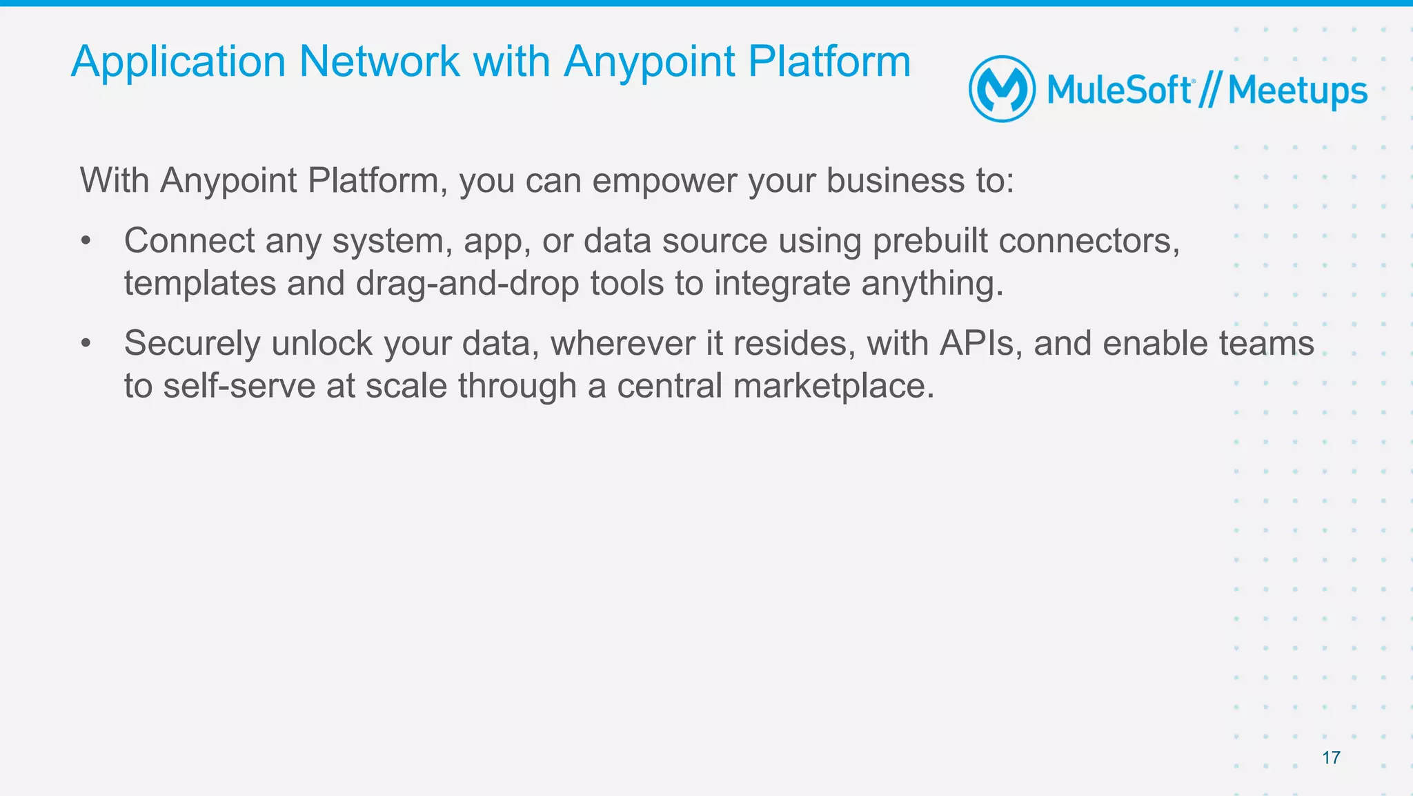 17
With Anypoint Platform, you can empower your business to:
• Connect any system, app, or data source using prebuilt connectors,
templates and drag-and-drop tools to integrate anything.
• Securely unlock your data, wherever it resides, with APIs, and enable teams
to self-serve at scale through a central marketplace.
Application Network with Anypoint Platform
 
