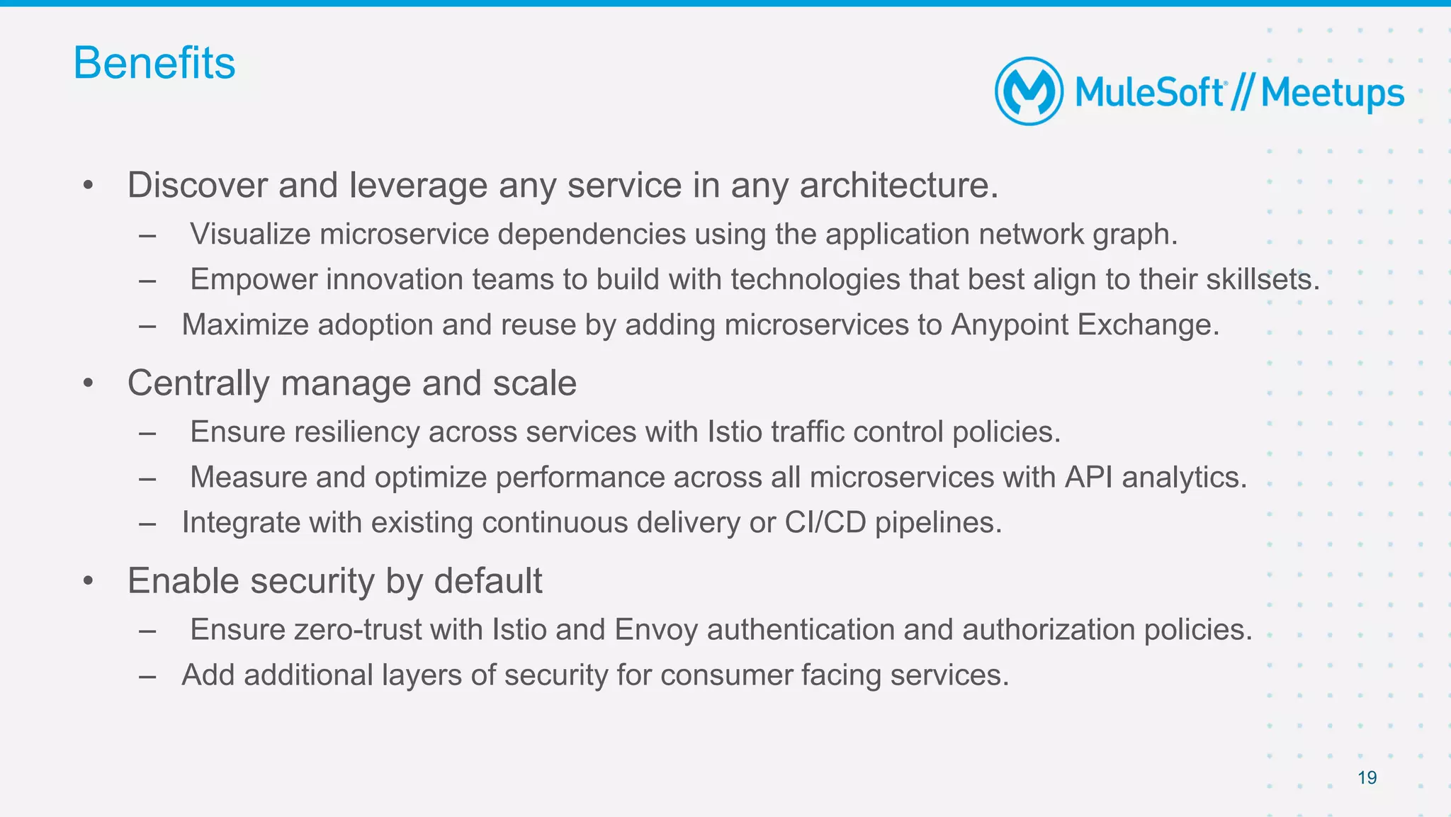 19
• Discover and leverage any service in any architecture.
– Visualize microservice dependencies using the application network graph.
– Empower innovation teams to build with technologies that best align to their skillsets.
– Maximize adoption and reuse by adding microservices to Anypoint Exchange.
• Centrally manage and scale
– Ensure resiliency across services with Istio traffic control policies.
– Measure and optimize performance across all microservices with API analytics.
– Integrate with existing continuous delivery or CI/CD pipelines.
• Enable security by default
– Ensure zero-trust with Istio and Envoy authentication and authorization policies.
– Add additional layers of security for consumer facing services.
Benefits
 
