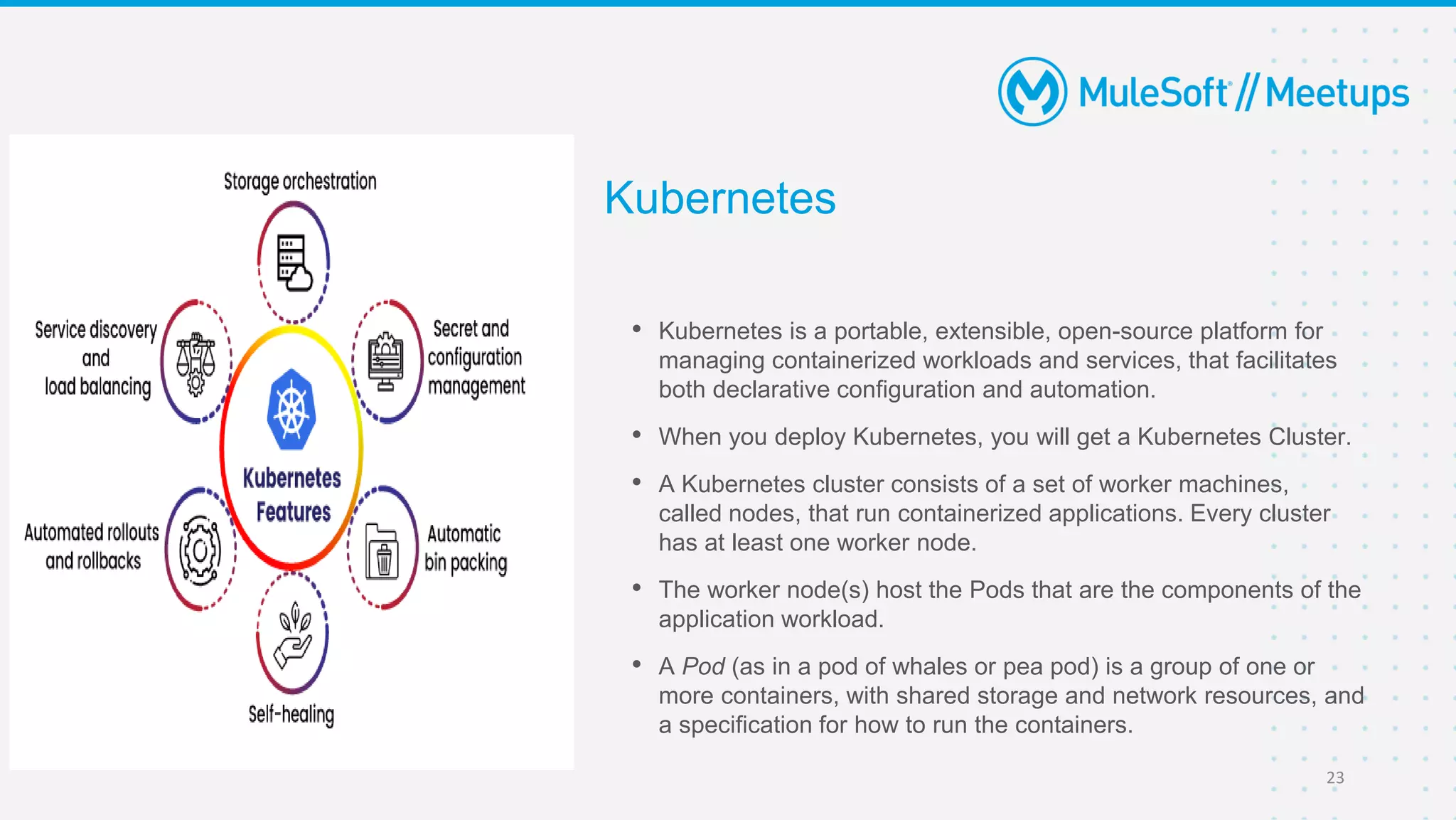 Kubernetes
• Kubernetes is a portable, extensible, open-source platform for
managing containerized workloads and services, that facilitates
both declarative configuration and automation.
• When you deploy Kubernetes, you will get a Kubernetes Cluster.
• A Kubernetes cluster consists of a set of worker machines,
called nodes, that run containerized applications. Every cluster
has at least one worker node.
• The worker node(s) host the Pods that are the components of the
application workload.
• A Pod (as in a pod of whales or pea pod) is a group of one or
more containers, with shared storage and network resources, and
a specification for how to run the containers.
23
 