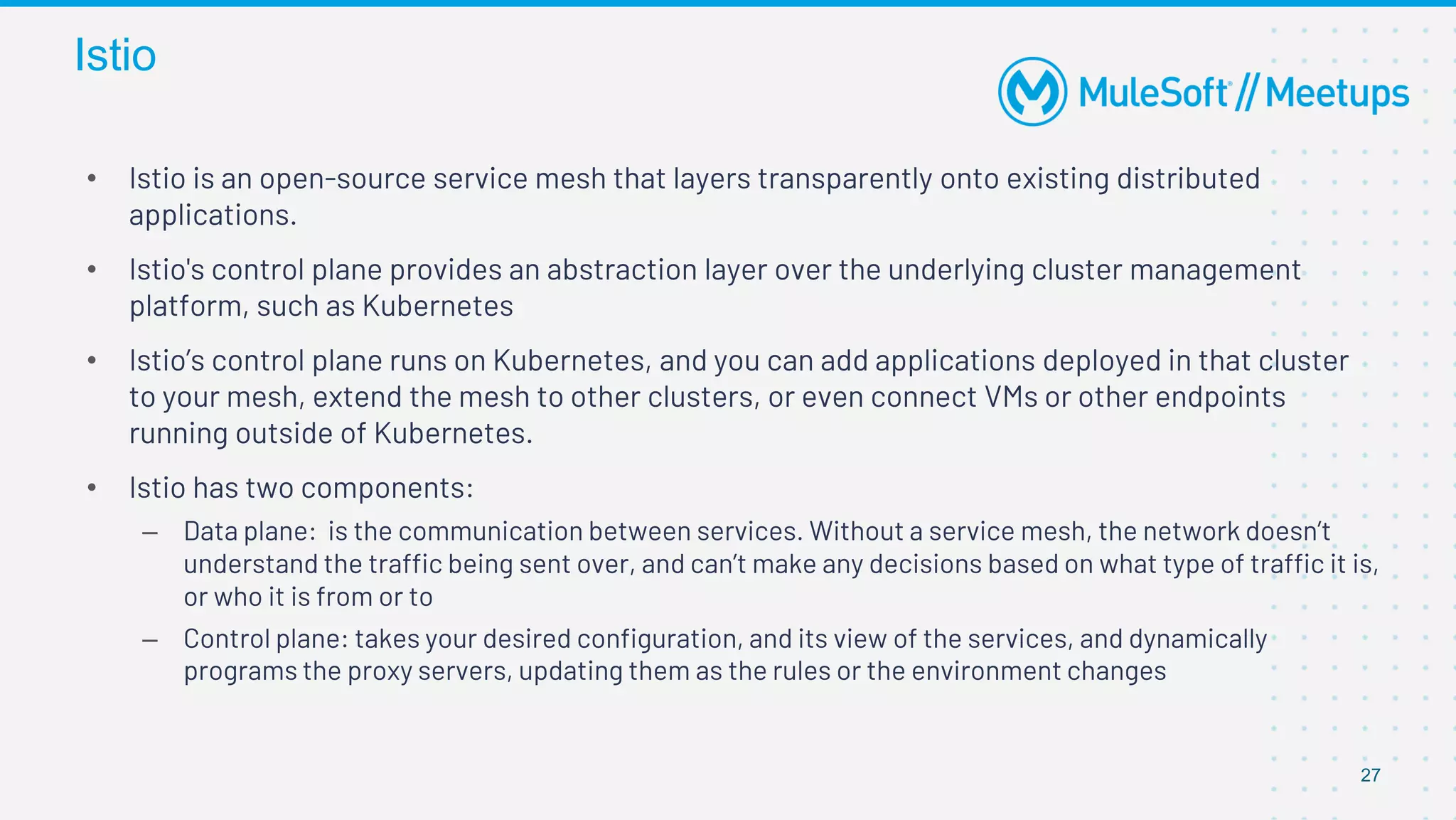 Istio
27
• Istio is an open-source service mesh that layers transparently onto existing distributed
applications.
• Istio's control plane provides an abstraction layer over the underlying cluster management
platform, such as Kubernetes
• Istio’s control plane runs on Kubernetes, and you can add applications deployed in that cluster
to your mesh, extend the mesh to other clusters, or even connect VMs or other endpoints
running outside of Kubernetes.
• Istio has two components:
– Data plane: is the communication between services. Without a service mesh, the network doesn’t
understand the traffic being sent over, and can’t make any decisions based on what type of traffic it is,
or who it is from or to
– Control plane: takes your desired configuration, and its view of the services, and dynamically
programs the proxy servers, updating them as the rules or the environment changes
 