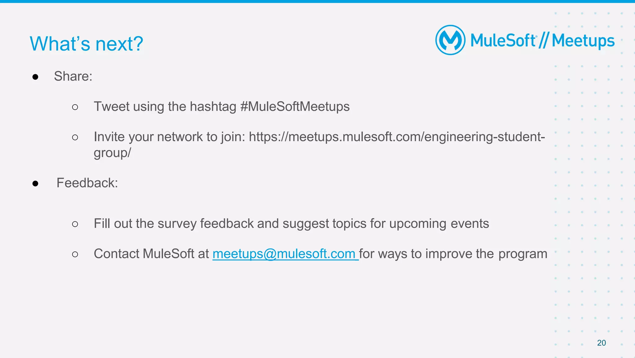 20
● Share:
○ Tweet using the hashtag #MuleSoftMeetups
○ Invite your network to join: https://meetups.mulesoft.com/engineering-student-
group/
● Feedback:
○ Fill out the survey feedback and suggest topics for upcoming events
○ Contact MuleSoft at meetups@mulesoft.com for ways to improve the program
What’s next?
 