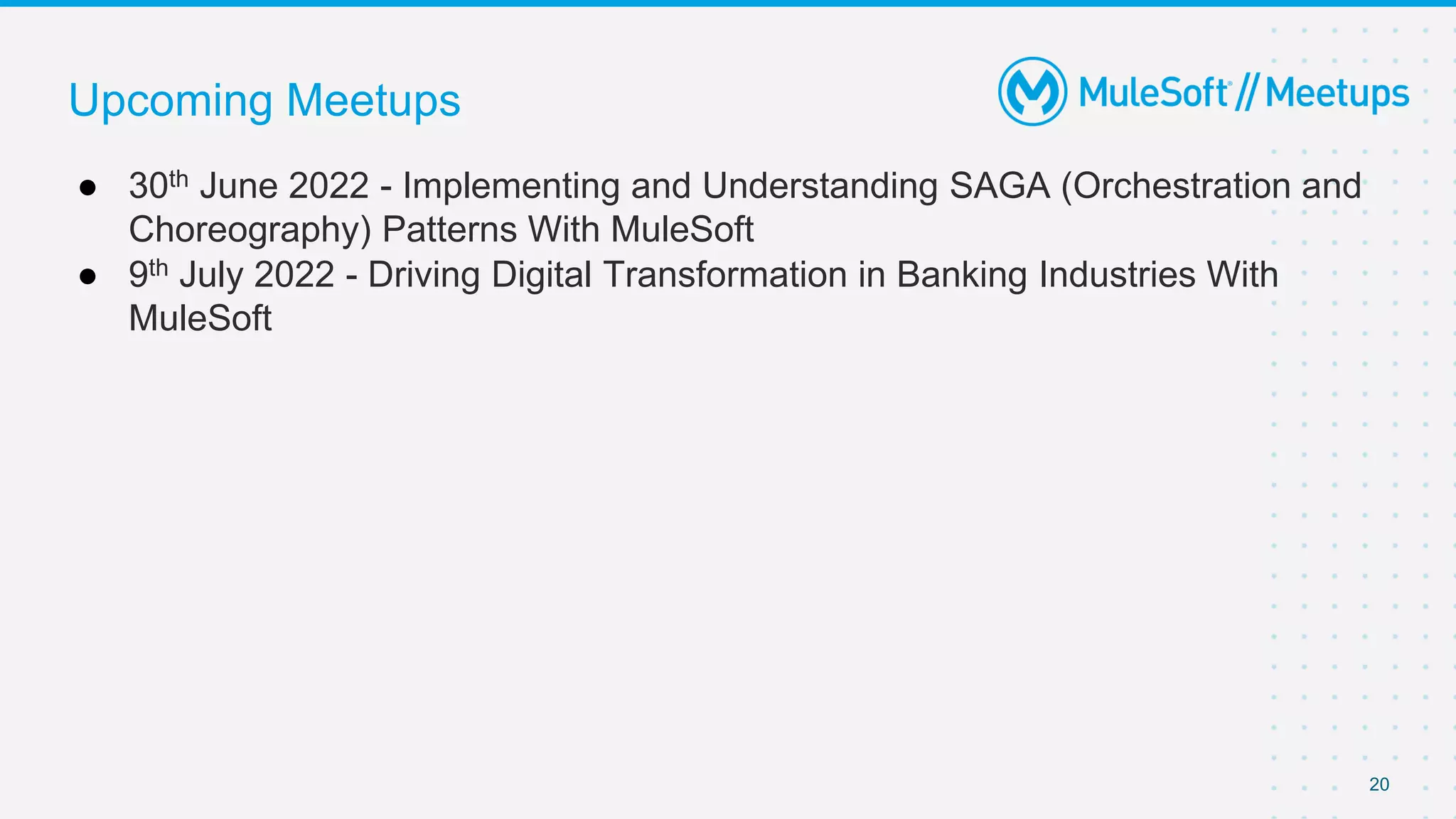 20
● 30th June 2022 - Implementing and Understanding SAGA (Orchestration and
Choreography) Patterns With MuleSoft
● 9th July 2022 - Driving Digital Transformation in Banking Industries With
MuleSoft
Upcoming Meetups
 