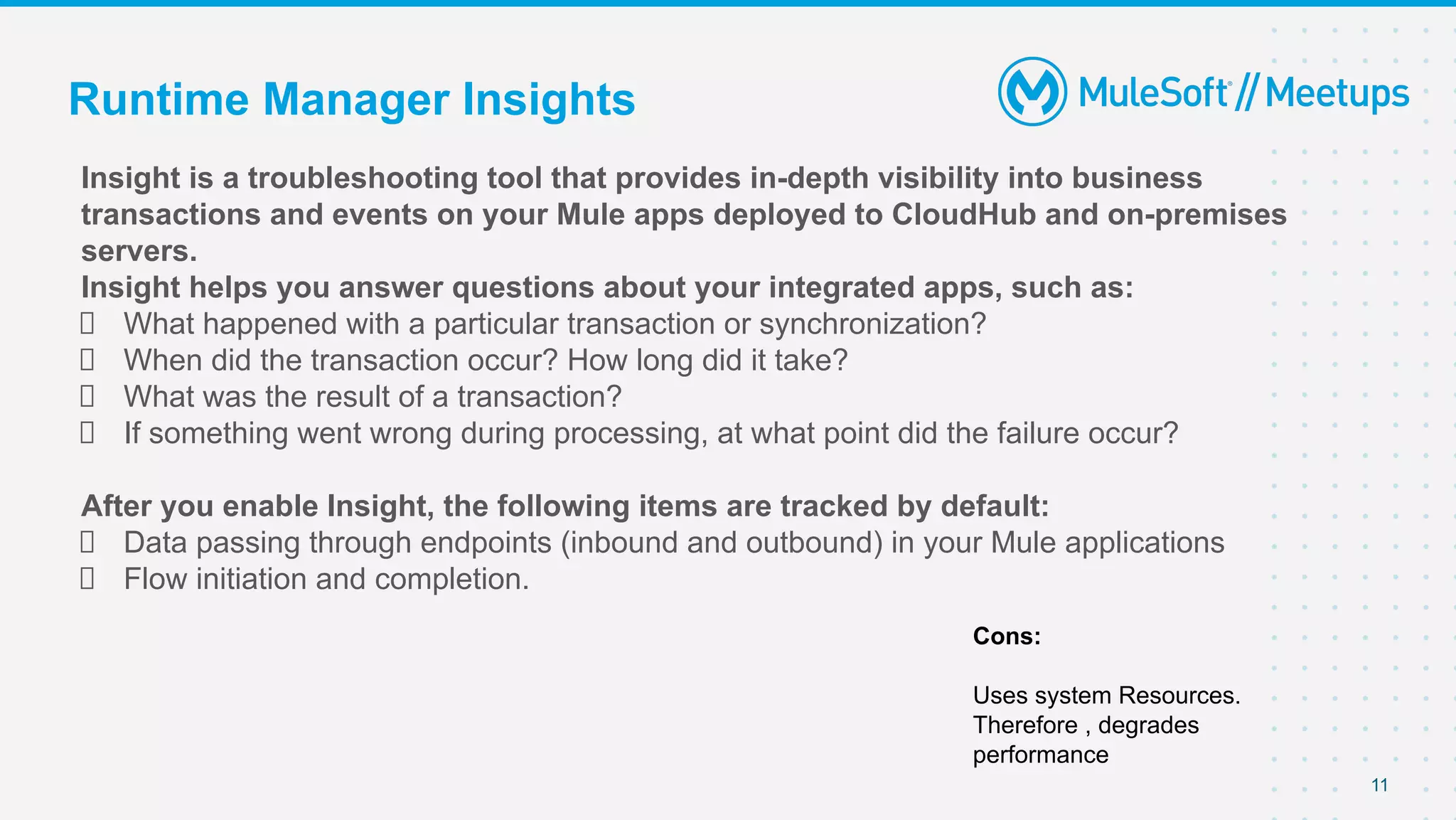 11
Insight is a troubleshooting tool that provides in-depth visibility into business
transactions and events on your Mule apps deployed to CloudHub and on-premises
servers.
Insight helps you answer questions about your integrated apps, such as:
What happened with a particular transaction or synchronization?
When did the transaction occur? How long did it take?
What was the result of a transaction?
If something went wrong during processing, at what point did the failure occur?
After you enable Insight, the following items are tracked by default:
Data passing through endpoints (inbound and outbound) in your Mule applications
Flow initiation and completion.
Runtime Manager Insights
Cons:
Uses system Resources.
Therefore , degrades
performance
 