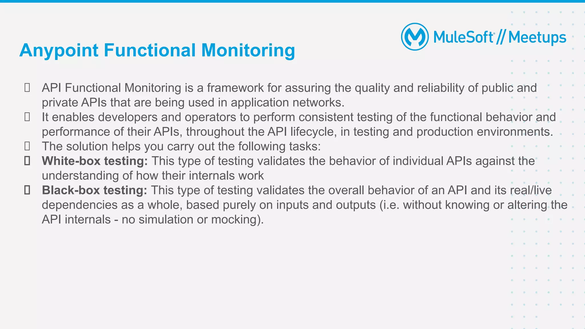 API Functional Monitoring is a framework for assuring the quality and reliability of public and
private APIs that are being used in application networks.
It enables developers and operators to perform consistent testing of the functional behavior and
performance of their APIs, throughout the API lifecycle, in testing and production environments.
The solution helps you carry out the following tasks:
White-box testing: This type of testing validates the behavior of individual APIs against the
understanding of how their internals work
Black-box testing: This type of testing validates the overall behavior of an API and its real/live
dependencies as a whole, based purely on inputs and outputs (i.e. without knowing or altering the
API internals - no simulation or mocking).
Anypoint Functional Monitoring
 