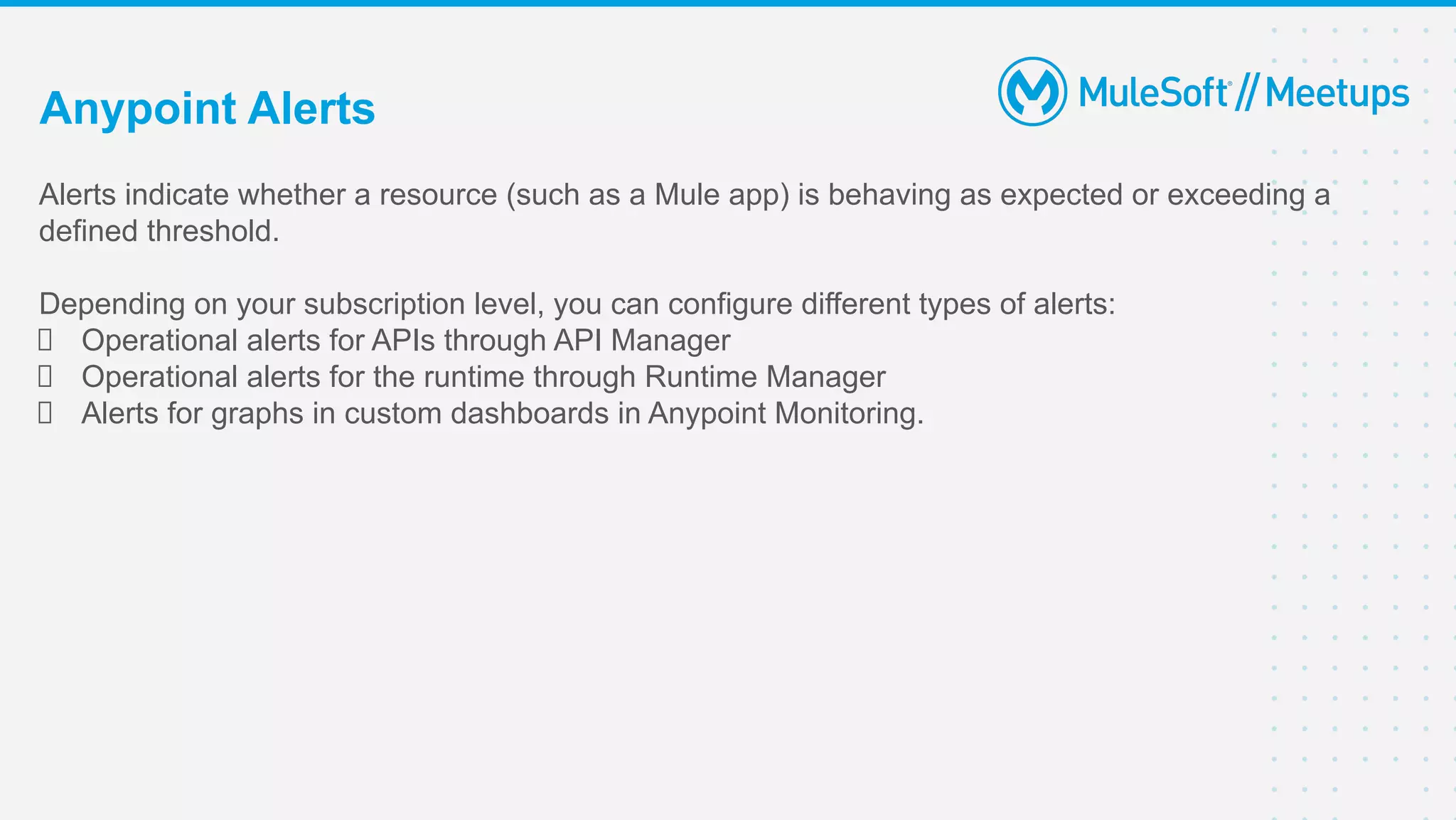 Alerts indicate whether a resource (such as a Mule app) is behaving as expected or exceeding a
defined threshold.
Depending on your subscription level, you can configure different types of alerts:
Operational alerts for APIs through API Manager
Operational alerts for the runtime through Runtime Manager
Alerts for graphs in custom dashboards in Anypoint Monitoring.
Anypoint Alerts
 
