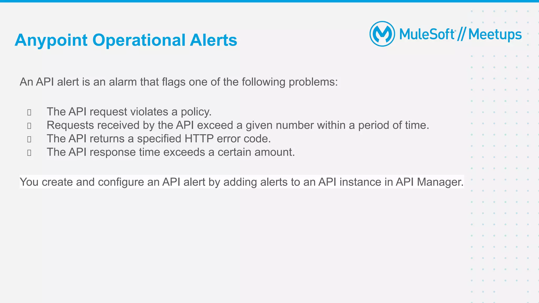 An API alert is an alarm that flags one of the following problems:
The API request violates a policy.
Requests received by the API exceed a given number within a period of time.
The API returns a specified HTTP error code.
The API response time exceeds a certain amount.
You create and configure an API alert by adding alerts to an API instance in API Manager.
Anypoint Operational Alerts
 