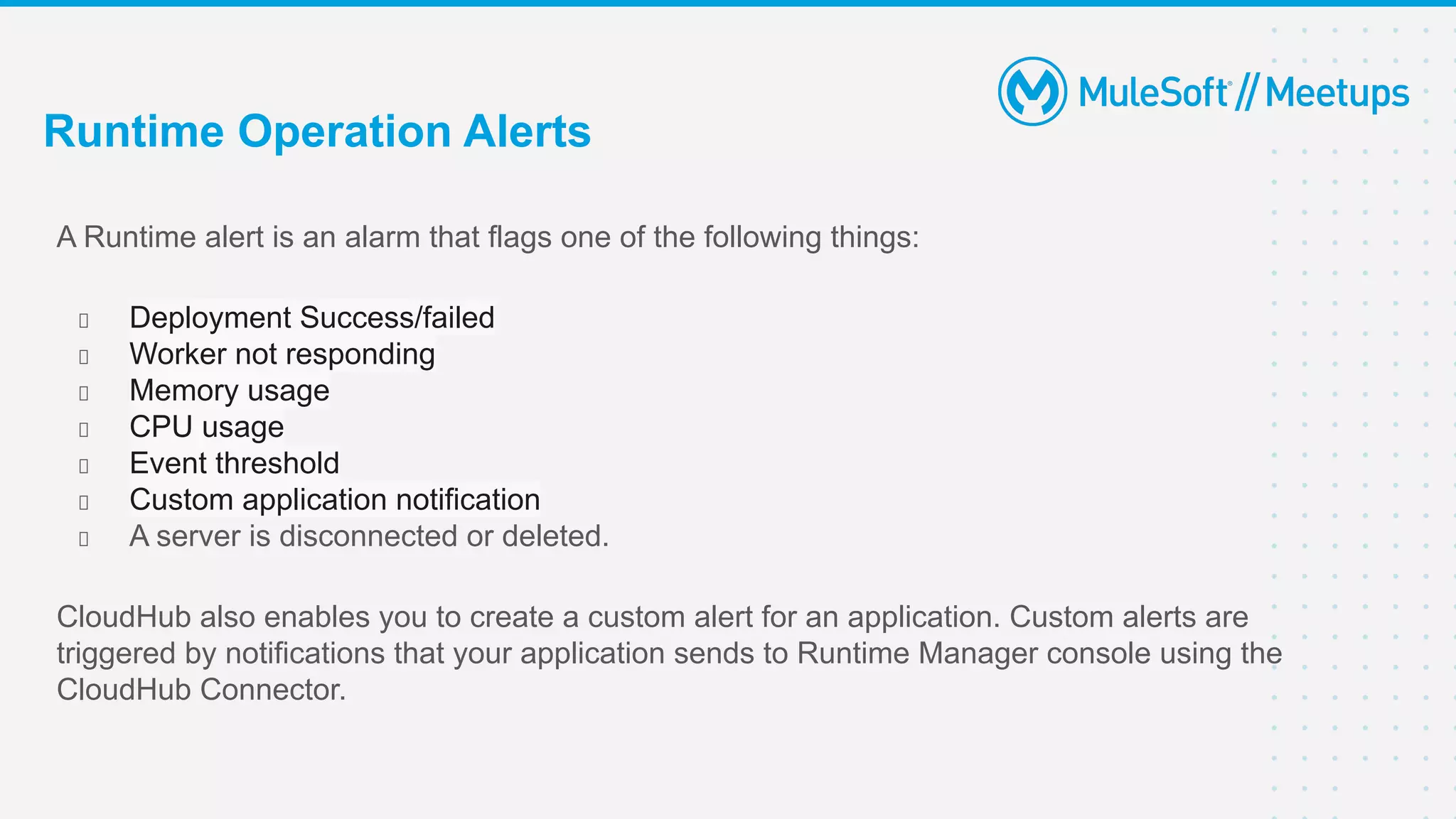 A Runtime alert is an alarm that flags one of the following things:
Deployment Success/failed
Worker not responding
Memory usage
CPU usage
Event threshold
Custom application notification
A server is disconnected or deleted.
CloudHub also enables you to create a custom alert for an application. Custom alerts are
triggered by notifications that your application sends to Runtime Manager console using the
CloudHub Connector.
Runtime Operation Alerts
 