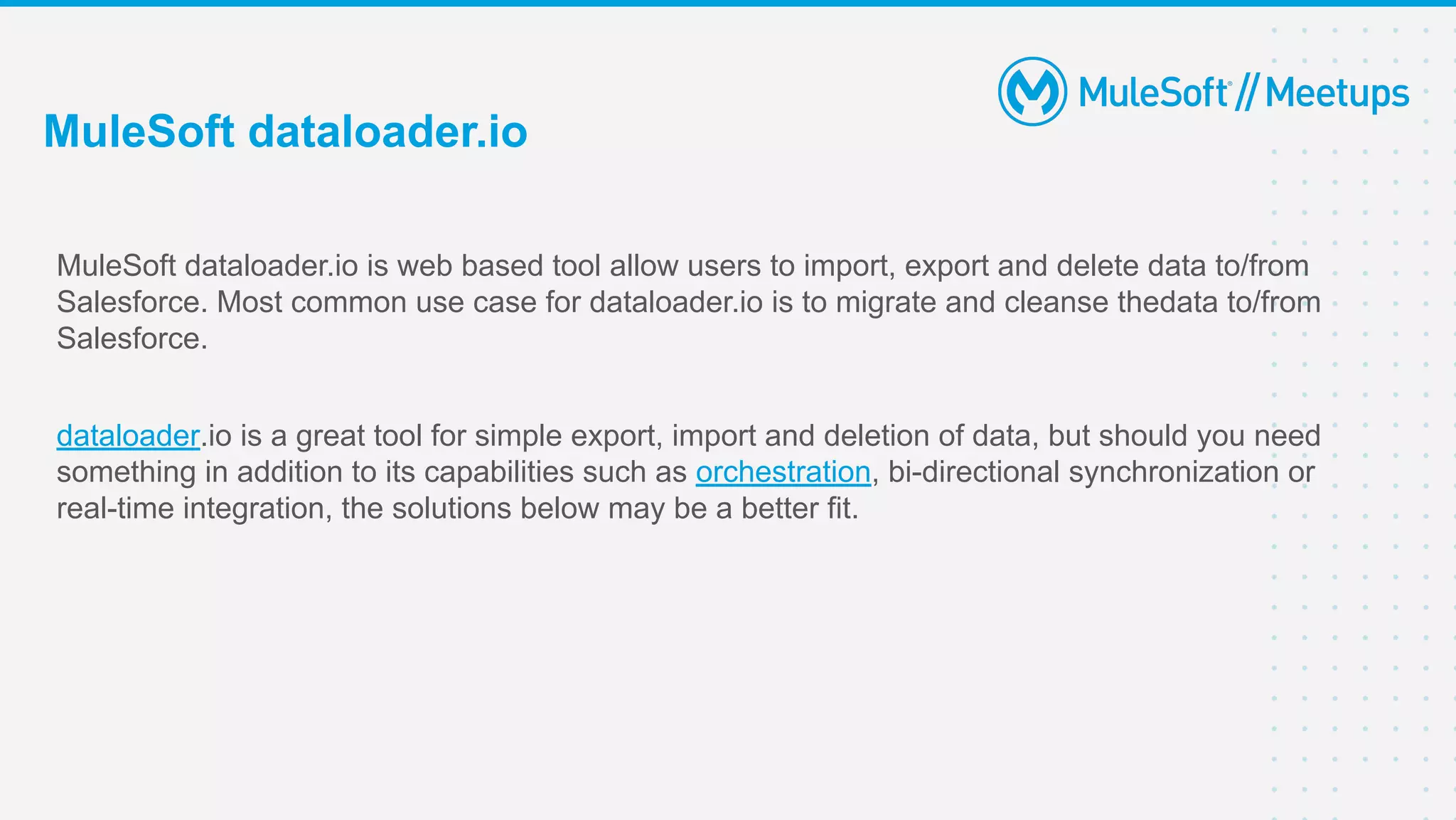 MuleSoft dataloader.io is web based tool allow users to import, export and delete data to/from
Salesforce. Most common use case for dataloader.io is to migrate and cleanse thedata to/from
Salesforce.
dataloader.io is a great tool for simple export, import and deletion of data, but should you need
something in addition to its capabilities such as orchestration, bi-directional synchronization or
real-time integration, the solutions below may be a better fit.
MuleSoft dataloader.io
 