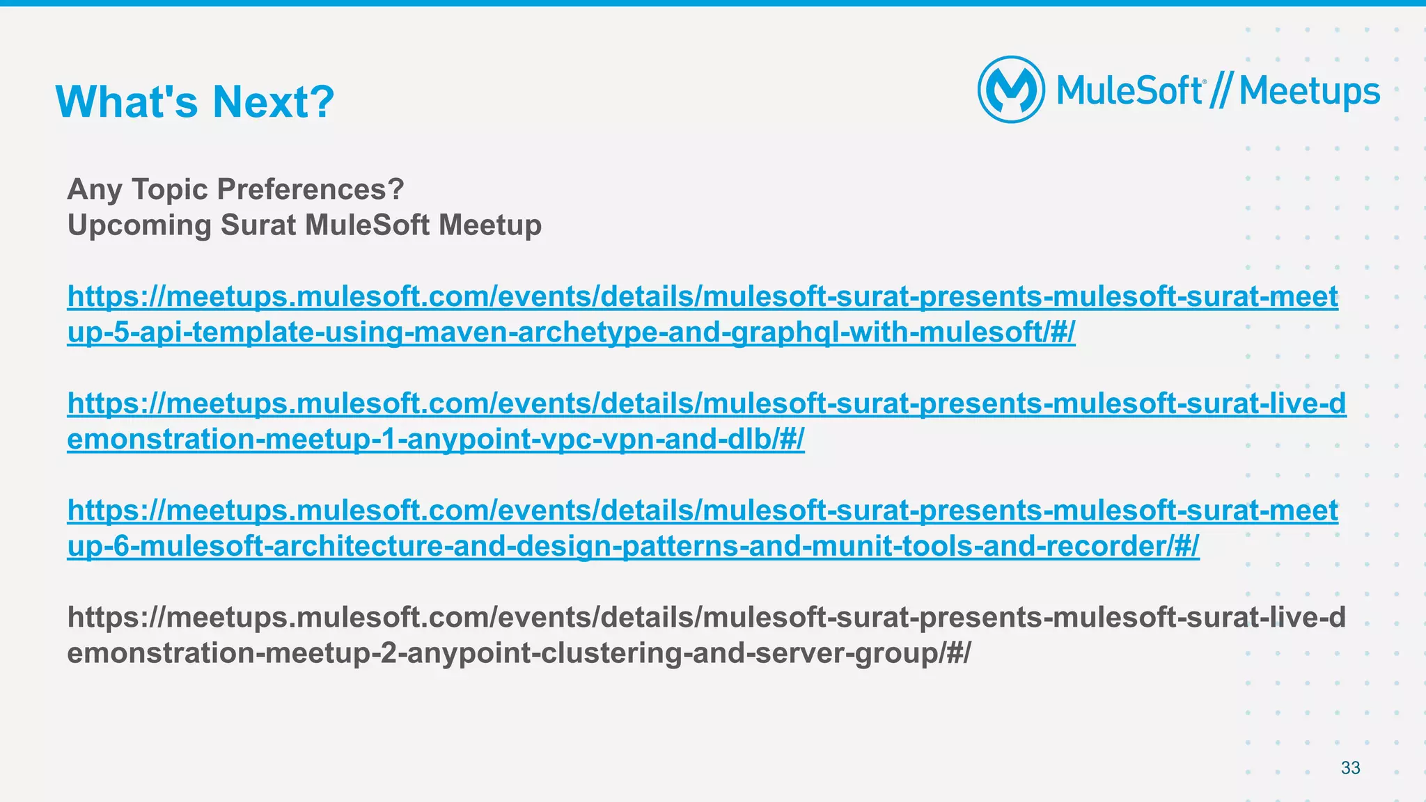 What's Next?
Any Topic Preferences?
Upcoming Surat MuleSoft Meetup
https://meetups.mulesoft.com/events/details/mulesoft-surat-presents-mulesoft-surat-meet
up-5-api-template-using-maven-archetype-and-graphql-with-mulesoft/#/
https://meetups.mulesoft.com/events/details/mulesoft-surat-presents-mulesoft-surat-live-d
emonstration-meetup-1-anypoint-vpc-vpn-and-dlb/#/
https://meetups.mulesoft.com/events/details/mulesoft-surat-presents-mulesoft-surat-meet
up-6-mulesoft-architecture-and-design-patterns-and-munit-tools-and-recorder/#/
https://meetups.mulesoft.com/events/details/mulesoft-surat-presents-mulesoft-surat-live-d
emonstration-meetup-2-anypoint-clustering-and-server-group/#/
33
 