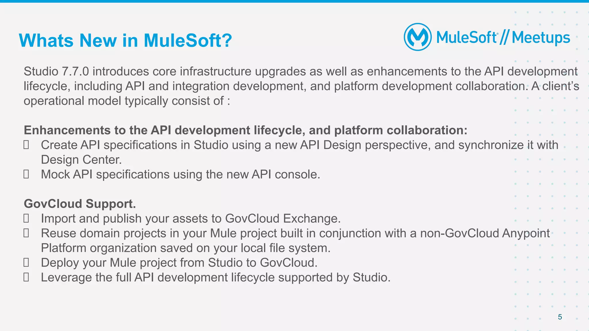 5
Studio 7.7.0 introduces core infrastructure upgrades as well as enhancements to the API development
lifecycle, including API and integration development, and platform development collaboration. A client’s
operational model typically consist of :
Enhancements to the API development lifecycle, and platform collaboration:
Create API specifications in Studio using a new API Design perspective, and synchronize it with
Design Center.
Mock API specifications using the new API console.
GovCloud Support.
Import and publish your assets to GovCloud Exchange.
Reuse domain projects in your Mule project built in conjunction with a non-GovCloud Anypoint
Platform organization saved on your local file system.
Deploy your Mule project from Studio to GovCloud.
Leverage the full API development lifecycle supported by Studio.
Whats New in MuleSoft?
 