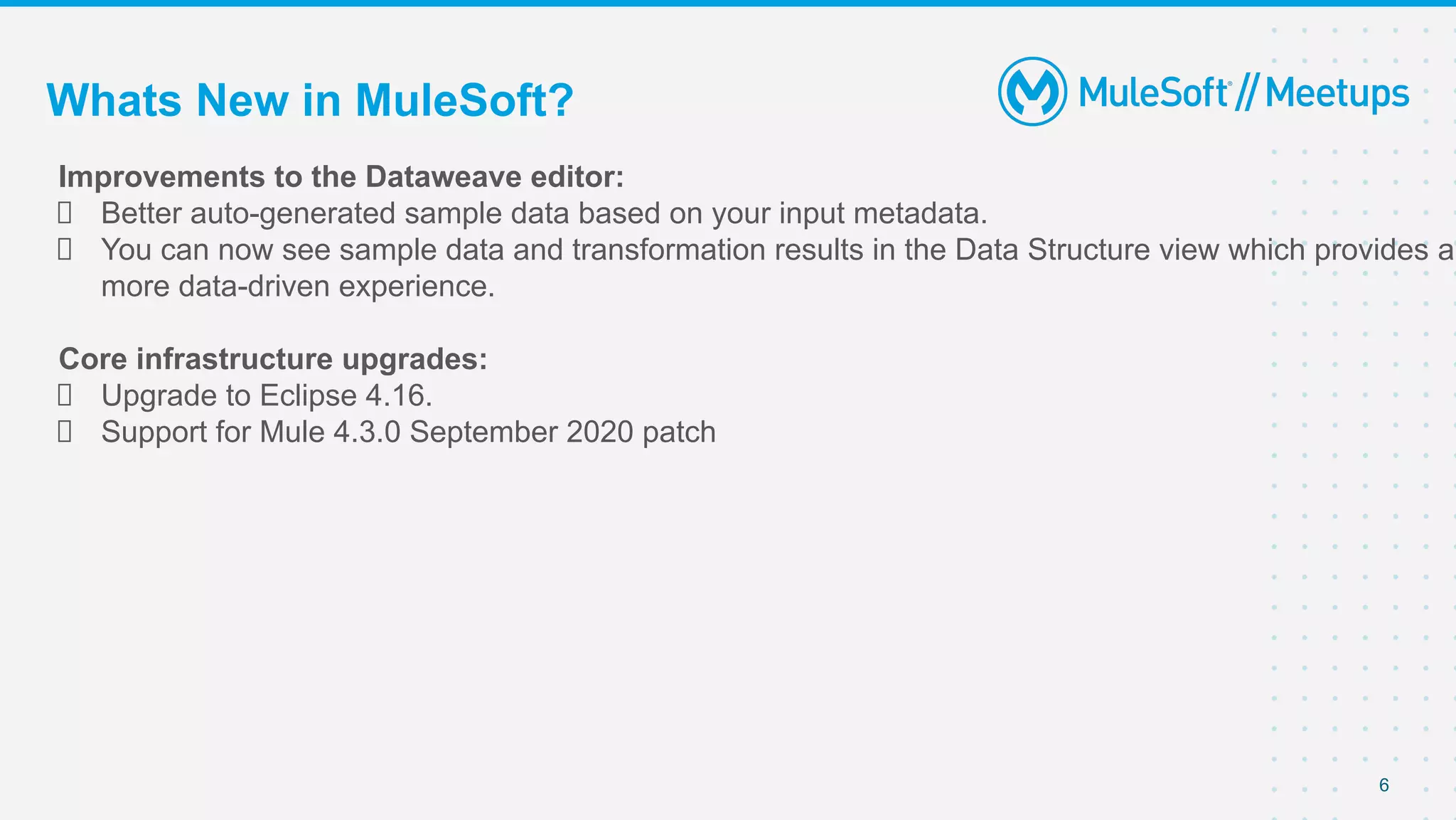 6
Improvements to the Dataweave editor:
Better auto-generated sample data based on your input metadata.
You can now see sample data and transformation results in the Data Structure view which provides a
more data-driven experience.
Core infrastructure upgrades:
Upgrade to Eclipse 4.16.
Support for Mule 4.3.0 September 2020 patch
Whats New in MuleSoft?
 
