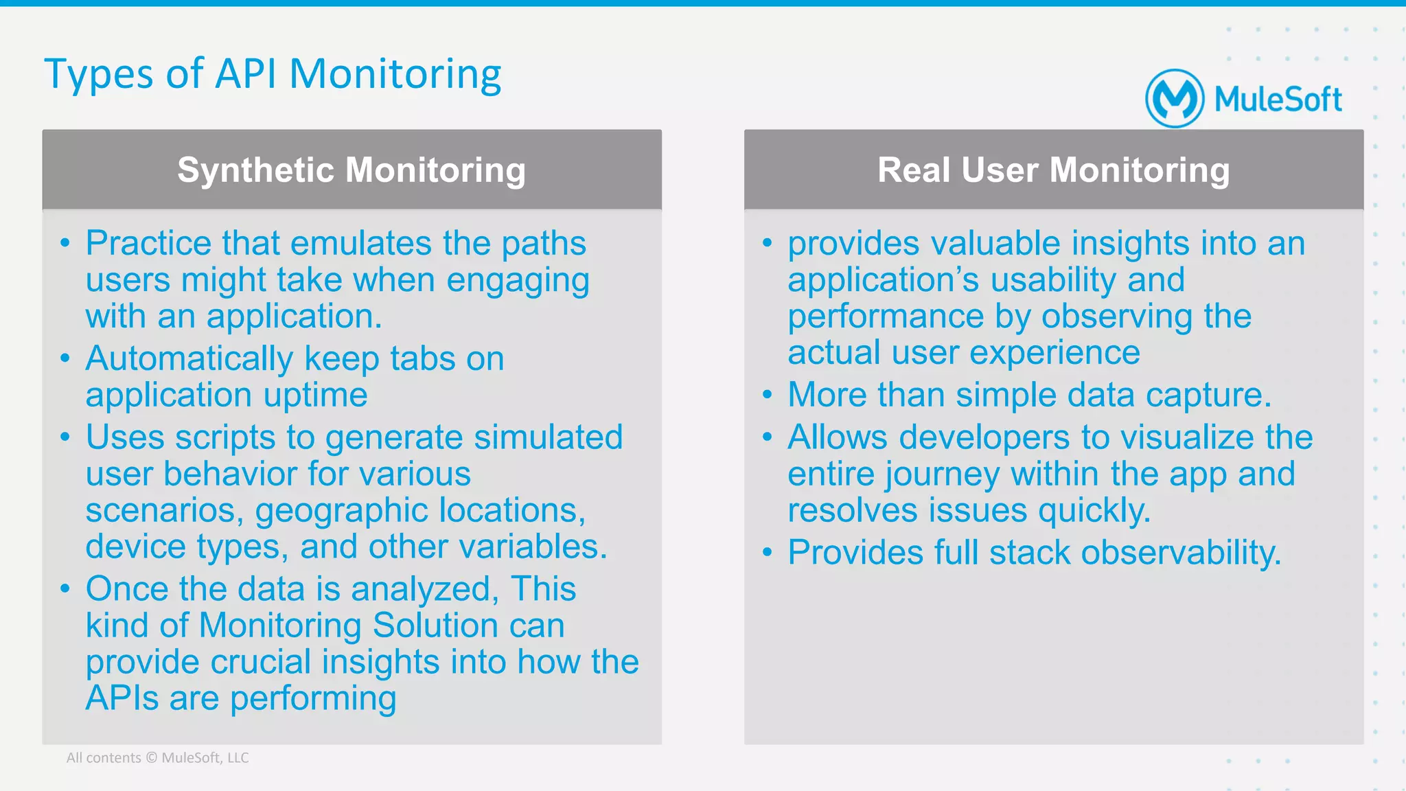 All contents © MuleSoft, LLC
Types of API Monitoring
Synthetic Monitoring
• Practice that emulates the paths
users might take when engaging
with an application.
• Automatically keep tabs on
application uptime
• Uses scripts to generate simulated
user behavior for various
scenarios, geographic locations,
device types, and other variables.
• Once the data is analyzed, This
kind of Monitoring Solution can
provide crucial insights into how the
APIs are performing
Real User Monitoring
• provides valuable insights into an
application’s usability and
performance by observing the
actual user experience
• More than simple data capture.
• Allows developers to visualize the
entire journey within the app and
resolves issues quickly.
• Provides full stack observability.
 