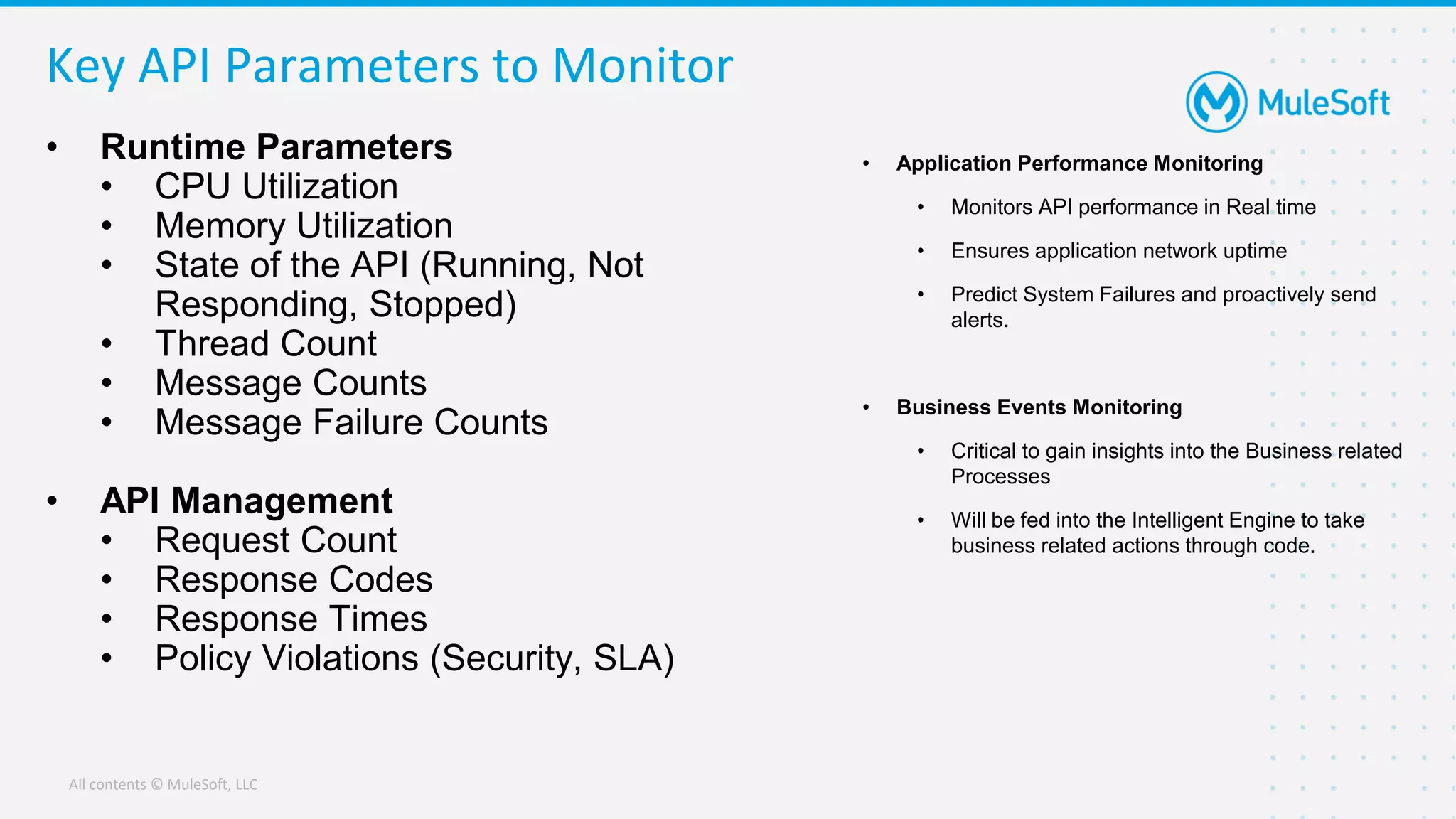 All contents © MuleSoft, LLC
Key API Parameters to Monitor
• Runtime Parameters
• CPU Utilization
• Memory Utilization
• State of the API (Running, Not
Responding, Stopped)
• Thread Count
• Message Counts
• Message Failure Counts
• API Management
• Request Count
• Response Codes
• Response Times
• Policy Violations (Security, SLA)
• Application Performance Monitoring
• Monitors API performance in Real time
• Ensures application network uptime
• Predict System Failures and proactively send
alerts.
• Business Events Monitoring
• Critical to gain insights into the Business related
Processes
• Will be fed into the Intelligent Engine to take
business related actions through code.
 